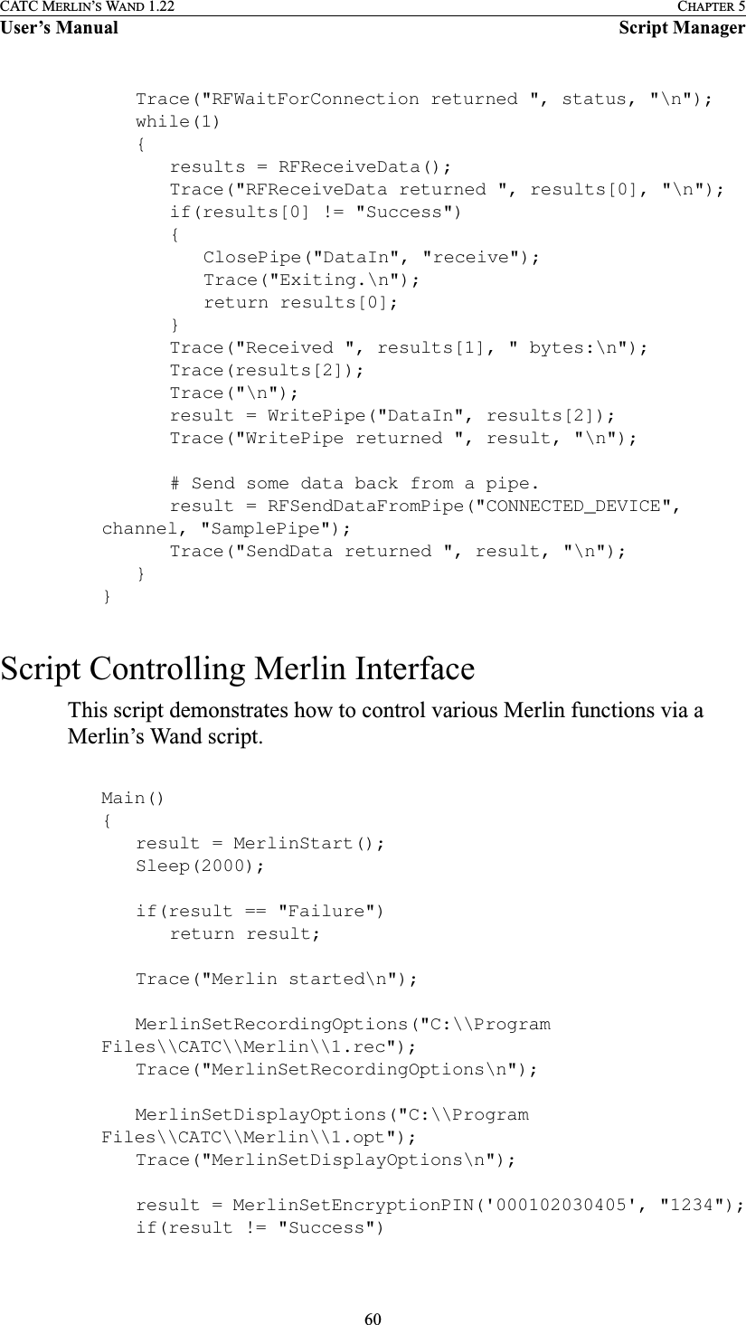 60CATC MERLIN’S WAND 1.22 CHAPTER 5User’s Manual Script ManagerTrace(&quot;RFWaitForConnection returned &quot;, status, &quot;\n&quot;);while(1){results = RFReceiveData();Trace(&quot;RFReceiveData returned &quot;, results[0], &quot;\n&quot;);if(results[0] != &quot;Success&quot;){ClosePipe(&quot;DataIn&quot;, &quot;receive&quot;);Trace(&quot;Exiting.\n&quot;);return results[0];}Trace(&quot;Received &quot;, results[1], &quot; bytes:\n&quot;);Trace(results[2]);Trace(&quot;\n&quot;);result = WritePipe(&quot;DataIn&quot;, results[2]);Trace(&quot;WritePipe returned &quot;, result, &quot;\n&quot;);# Send some data back from a pipe.result = RFSendDataFromPipe(&quot;CONNECTED_DEVICE&quot;, channel, &quot;SamplePipe&quot;);Trace(&quot;SendData returned &quot;, result, &quot;\n&quot;);}}Script Controlling Merlin InterfaceThis script demonstrates how to control various Merlin functions via a Merlin’s Wand script.Main(){result = MerlinStart();Sleep(2000);if(result == &quot;Failure&quot;)return result;Trace(&quot;Merlin started\n&quot;);MerlinSetRecordingOptions(&quot;C:\\Program Files\\CATC\\Merlin\\1.rec&quot;);Trace(&quot;MerlinSetRecordingOptions\n&quot;);MerlinSetDisplayOptions(&quot;C:\\Program Files\\CATC\\Merlin\\1.opt&quot;);Trace(&quot;MerlinSetDisplayOptions\n&quot;);result = MerlinSetEncryptionPIN(&apos;000102030405&apos;, &quot;1234&quot;);if(result != &quot;Success&quot;)