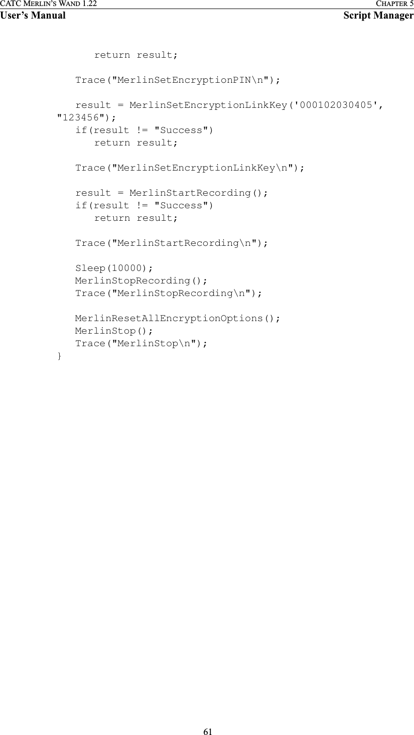  61CATC MERLIN’S WAND 1.22 CHAPTER 5User’s Manual Script Managerreturn result;Trace(&quot;MerlinSetEncryptionPIN\n&quot;);result = MerlinSetEncryptionLinkKey(&apos;000102030405&apos;, &quot;123456&quot;);if(result != &quot;Success&quot;)return result;Trace(&quot;MerlinSetEncryptionLinkKey\n&quot;);result = MerlinStartRecording();if(result != &quot;Success&quot;)return result;Trace(&quot;MerlinStartRecording\n&quot;);Sleep(10000);MerlinStopRecording();Trace(&quot;MerlinStopRecording\n&quot;);MerlinResetAllEncryptionOptions();MerlinStop();Trace(&quot;MerlinStop\n&quot;);}