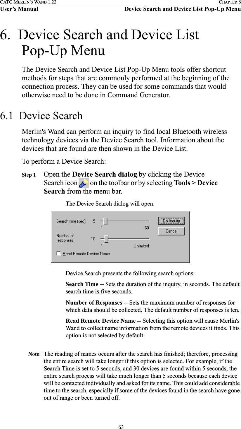 63CATC MERLIN’S WAND 1.22 CHAPTER 6User’s Manual Device Search and Device List Pop-Up Menu6.  Device Search and Device List Pop-Up MenuThe Device Search and Device List Pop-Up Menu tools offer shortcut methods for steps that are commonly performed at the beginning of the connection process. They can be used for some commands that would otherwise need to be done in Command Generator.6.1  Device SearchMerlin&apos;s Wand can perform an inquiry to find local Bluetooth wireless technology devices via the Device Search tool. Information about the devices that are found are then shown in the Device List.To perform a Device Search:Step 1 Open the Device Search dialog by clicking the Device Search icon   on the toolbar or by selecting Tools &gt; Device Search from the menu bar.The Device Search dialog will open.Device Search presents the following search options:Search Time -- Sets the duration of the inquiry, in seconds. The default search time is five seconds.Number of Responses -- Sets the maximum number of responses for which data should be collected. The default number of responses is ten.Read Remote Device Name -- Selecting this option will cause Merlin&apos;s Wand to collect name information from the remote devices it finds. This option is not selected by default.Note: The reading of names occurs after the search has finished; therefore, processing the entire search will take longer if this option is selected. For example, if the Search Time is set to 5 seconds, and 30 devices are found within 5 seconds, the entire search process will take much longer than 5 seconds because each device will be contacted individually and asked for its name. This could add considerable time to the search, especially if some of the devices found in the search have gone out of range or been turned off.