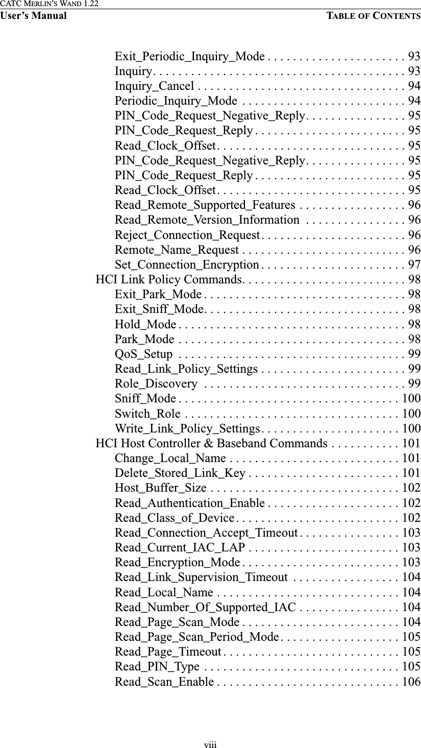 viiiCATC MERLIN’S WAND 1.22User’s Manual TABLE OF CONTENTSExit_Periodic_Inquiry_Mode . . . . . . . . . . . . . . . . . . . . . . 93Inquiry. . . . . . . . . . . . . . . . . . . . . . . . . . . . . . . . . . . . . . . . 93Inquiry_Cancel . . . . . . . . . . . . . . . . . . . . . . . . . . . . . . . . . 94Periodic_Inquiry_Mode  . . . . . . . . . . . . . . . . . . . . . . . . . . 94PIN_Code_Request_Negative_Reply. . . . . . . . . . . . . . . . 95PIN_Code_Request_Reply . . . . . . . . . . . . . . . . . . . . . . . . 95Read_Clock_Offset. . . . . . . . . . . . . . . . . . . . . . . . . . . . . . 95PIN_Code_Request_Negative_Reply. . . . . . . . . . . . . . . . 95PIN_Code_Request_Reply . . . . . . . . . . . . . . . . . . . . . . . . 95Read_Clock_Offset. . . . . . . . . . . . . . . . . . . . . . . . . . . . . . 95Read_Remote_Supported_Features . . . . . . . . . . . . . . . . . 96Read_Remote_Version_Information  . . . . . . . . . . . . . . . . 96Reject_Connection_Request. . . . . . . . . . . . . . . . . . . . . . . 96Remote_Name_Request . . . . . . . . . . . . . . . . . . . . . . . . . . 96Set_Connection_Encryption . . . . . . . . . . . . . . . . . . . . . . . 97HCI Link Policy Commands. . . . . . . . . . . . . . . . . . . . . . . . . . 98Exit_Park_Mode . . . . . . . . . . . . . . . . . . . . . . . . . . . . . . . . 98Exit_Sniff_Mode. . . . . . . . . . . . . . . . . . . . . . . . . . . . . . . . 98Hold_Mode . . . . . . . . . . . . . . . . . . . . . . . . . . . . . . . . . . . . 98Park_Mode . . . . . . . . . . . . . . . . . . . . . . . . . . . . . . . . . . . . 98QoS_Setup  . . . . . . . . . . . . . . . . . . . . . . . . . . . . . . . . . . . . 99Read_Link_Policy_Settings . . . . . . . . . . . . . . . . . . . . . . . 99Role_Discovery  . . . . . . . . . . . . . . . . . . . . . . . . . . . . . . . . 99Sniff_Mode . . . . . . . . . . . . . . . . . . . . . . . . . . . . . . . . . . . 100Switch_Role . . . . . . . . . . . . . . . . . . . . . . . . . . . . . . . . . . 100Write_Link_Policy_Settings. . . . . . . . . . . . . . . . . . . . . . 100HCI Host Controller &amp; Baseband Commands . . . . . . . . . . . 101Change_Local_Name . . . . . . . . . . . . . . . . . . . . . . . . . . . 101Delete_Stored_Link_Key . . . . . . . . . . . . . . . . . . . . . . . . 101Host_Buffer_Size . . . . . . . . . . . . . . . . . . . . . . . . . . . . . . 102Read_Authentication_Enable . . . . . . . . . . . . . . . . . . . . . 102Read_Class_of_Device. . . . . . . . . . . . . . . . . . . . . . . . . . 102Read_Connection_Accept_Timeout . . . . . . . . . . . . . . . . 103Read_Current_IAC_LAP . . . . . . . . . . . . . . . . . . . . . . . . 103Read_Encryption_Mode . . . . . . . . . . . . . . . . . . . . . . . . . 103Read_Link_Supervision_Timeout  . . . . . . . . . . . . . . . . . 104Read_Local_Name . . . . . . . . . . . . . . . . . . . . . . . . . . . . . 104Read_Number_Of_Supported_IAC . . . . . . . . . . . . . . . . 104Read_Page_Scan_Mode . . . . . . . . . . . . . . . . . . . . . . . . . 104Read_Page_Scan_Period_Mode. . . . . . . . . . . . . . . . . . . 105Read_Page_Timeout . . . . . . . . . . . . . . . . . . . . . . . . . . . . 105Read_PIN_Type . . . . . . . . . . . . . . . . . . . . . . . . . . . . . . . 105Read_Scan_Enable . . . . . . . . . . . . . . . . . . . . . . . . . . . . . 106