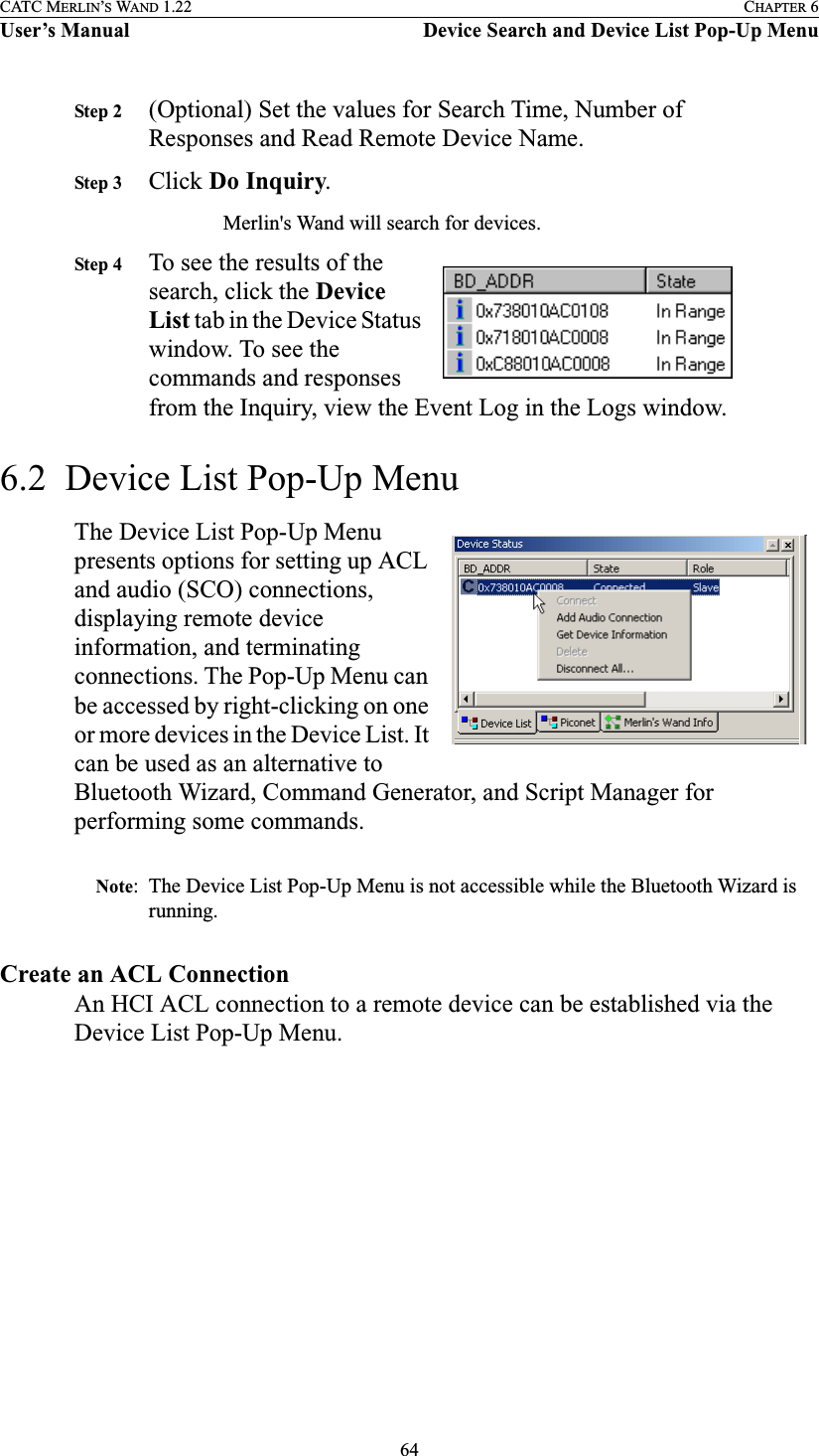 64CATC MERLIN’S WAND 1.22 CHAPTER 6User’s Manual Device Search and Device List Pop-Up MenuStep 2 (Optional) Set the values for Search Time, Number of Responses and Read Remote Device Name.Step 3 Click Do Inquiry.Merlin&apos;s Wand will search for devices.Step 4 To see the results of the search, click the Device List tab in the Device Status window. To see the commands and responses from the Inquiry, view the Event Log in the Logs window.6.2  Device List Pop-Up MenuThe Device List Pop-Up Menu presents options for setting up ACL and audio (SCO) connections, displaying remote device information, and terminating connections. The Pop-Up Menu can be accessed by right-clicking on one or more devices in the Device List. It can be used as an alternative to Bluetooth Wizard, Command Generator, and Script Manager for performing some commands.Note: The Device List Pop-Up Menu is not accessible while the Bluetooth Wizard is running.Create an ACL ConnectionAn HCI ACL connection to a remote device can be established via the Device List Pop-Up Menu.