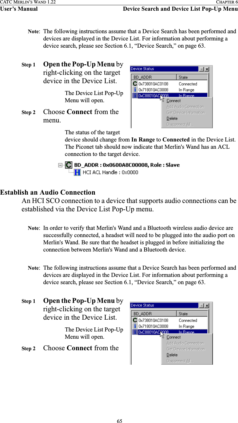  65CATC MERLIN’S WAND 1.22 CHAPTER 6User’s Manual Device Search and Device List Pop-Up MenuNote: The following instructions assume that a Device Search has been performed and devices are displayed in the Device List. For information about performing a device search, please see Section 6.1, “Device Search,” on page 63.Step 1 Open the Pop-Up Menu by right-clicking on the target device in the Device List.The Device List Pop-Up Menu will open.Step 2 Choose Connect from the menu.The status of the target device should change from In Range to Connected in the Device List. The Piconet tab should now indicate that Merlin&apos;s Wand has an ACL connection to the target device.Establish an Audio ConnectionAn HCI SCO connection to a device that supports audio connections can be established via the Device List Pop-Up menu.Note: In order to verify that Merlin&apos;s Wand and a Bluetooth wireless audio device are successfully connected, a headset will need to be plugged into the audio port on Merlin&apos;s Wand. Be sure that the headset is plugged in before initializing the connection between Merlin&apos;s Wand and a Bluetooth device. Note: The following instructions assume that a Device Search has been performed and devices are displayed in the Device List. For information about performing a device search, please see Section 6.1, “Device Search,” on page 63.Step 1 Open the Pop-Up Menu by right-clicking on the target device in the Device List.The Device List Pop-Up Menu will open.Step 2 Choose Connect from the 