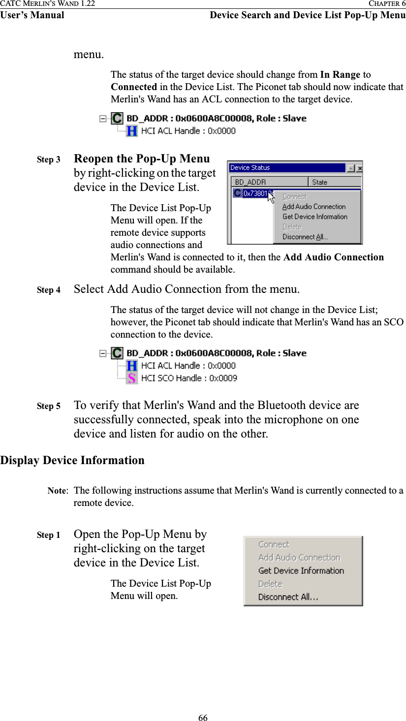 66CATC MERLIN’S WAND 1.22 CHAPTER 6User’s Manual Device Search and Device List Pop-Up Menumenu.The status of the target device should change from In Range to Connected in the Device List. The Piconet tab should now indicate that Merlin&apos;s Wand has an ACL connection to the target device.Step 3 Reopen the Pop-Up Menu by right-clicking on the target device in the Device List.The Device List Pop-Up Menu will open. If the remote device supports audio connections and Merlin&apos;s Wand is connected to it, then the Add Audio Connection command should be available.Step 4 Select Add Audio Connection from the menu.The status of the target device will not change in the Device List; however, the Piconet tab should indicate that Merlin&apos;s Wand has an SCO connection to the device.Step 5 To verify that Merlin&apos;s Wand and the Bluetooth device are successfully connected, speak into the microphone on one device and listen for audio on the other.Display Device InformationNote: The following instructions assume that Merlin&apos;s Wand is currently connected to a remote device.Step 1 Open the Pop-Up Menu by right-clicking on the target device in the Device List.The Device List Pop-Up Menu will open.