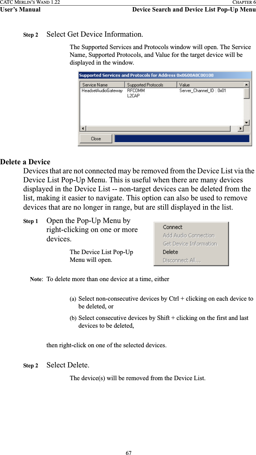  67CATC MERLIN’S WAND 1.22 CHAPTER 6User’s Manual Device Search and Device List Pop-Up MenuStep 2 Select Get Device Information.The Supported Services and Protocols window will open. The Service Name, Supported Protocols, and Value for the target device will be displayed in the window.Delete a DeviceDevices that are not connected may be removed from the Device List via the Device List Pop-Up Menu. This is useful when there are many devices displayed in the Device List -- non-target devices can be deleted from the list, making it easier to navigate. This option can also be used to remove devices that are no longer in range, but are still displayed in the list.Step 1 Open the Pop-Up Menu by right-clicking on one or more devices.The Device List Pop-Up Menu will open.Note: To delete more than one device at a time, either(a) Select non-consecutive devices by Ctrl + clicking on each device to be deleted, or(b) Select consecutive devices by Shift + clicking on the first and last devices to be deleted,then right-click on one of the selected devices.Step 2 Select Delete.The device(s) will be removed from the Device List.