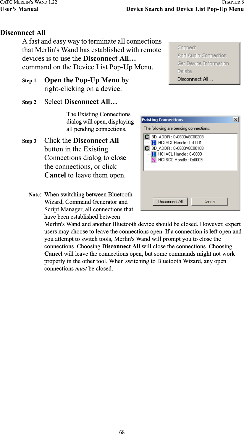 68CATC MERLIN’S WAND 1.22 CHAPTER 6User’s Manual Device Search and Device List Pop-Up MenuDisconnect AllA fast and easy way to terminate all connections that Merlin&apos;s Wand has established with remote devices is to use the Disconnect All… command on the Device List Pop-Up Menu.Step 1 Open the Pop-Up Menu by right-clicking on a device.Step 2 Select Disconnect All…The Existing Connections dialog will open, displaying all pending connections.Step 3 Click the Disconnect All button in the Existing Connections dialog to close the connections, or click Cancel to leave them open.Note: When switching between Bluetooth Wizard, Command Generator and Script Manager, all connections that have been established between Merlin&apos;s Wand and another Bluetooth device should be closed. However, expert users may choose to leave the connections open. If a connection is left open and you attempt to switch tools, Merlin&apos;s Wand will prompt you to close the connections. Choosing Disconnect All will close the connections. Choosing Cancel will leave the connections open, but some commands might not work properly in the other tool. When switching to Bluetooth Wizard, any open connections must be closed.