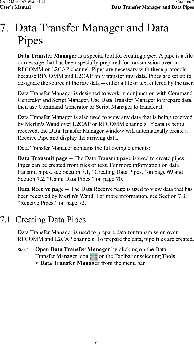  69CATC MERLIN’S WAND 1.22 CHAPTER 7User’s Manual Data Transfer Manager and Data Pipes7.  Data Transfer Manager and Data PipesData Transfer Manager is a special tool for creating pipes. A pipe is a file or message that has been specially prepared for transmission over an RFCOMM or L2CAP channel. Pipes are necessary with these protocols because RFCOMM and L2CAP only transfer raw data. Pipes are set up to designate the source of the raw data -- either a file or text entered by the user.Data Transfer Manager is designed to work in conjunction with Command Generator and Script Manager. Use Data Transfer Manager to prepare data, then use Command Generator or Script Manager to transfer it.Data Transfer Manager is also used to view any data that is being received by Merlin&apos;s Wand over L2CAP or RFCOMM channels. If data is being received, the Data Transfer Manager window will automatically create a Receive Pipe and display the arriving data.Data Transfer Manager contains the following elements:Data Transmit page -- The Data Transmit page is used to create pipes. Pipes can be created from files or text. For more information on data transmit pipes, see Section 7.1, “Creating Data Pipes,” on page 69 and Section 7.2, “Using Data Pipes,” on page 70.Data Receive page -- The Data Receive page is used to view data that has been received by Merlin&apos;s Wand. For more information, see Section 7.3, “Receive Pipes,” on page 72.7.1  Creating Data PipesData Transfer Manager is used to prepare data for transmission over RFCOMM and L2CAP channels. To prepare the data, pipe files are created.Step 1 Open Data Transfer Manager by clicking on the Data Transfer Manager icon   on the Toolbar or selecting Tools &gt; Data Transfer Manager from the menu bar.