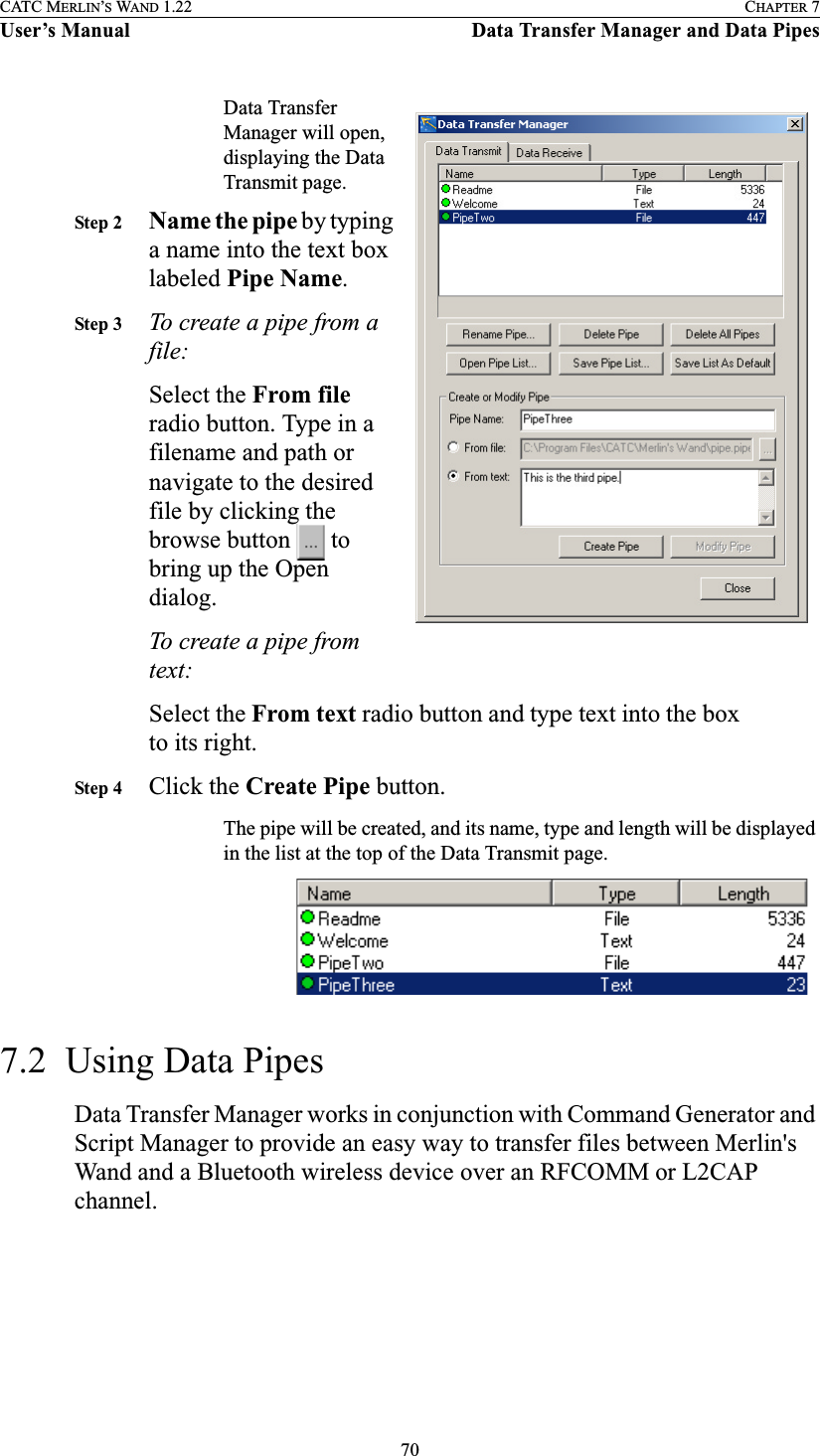 70CATC MERLIN’S WAND 1.22 CHAPTER 7User’s Manual Data Transfer Manager and Data PipesData Transfer Manager will open, displaying the Data Transmit page.Step 2 Name the pipe by typing a name into the text box labeled Pipe Name.Step 3 To create a pipe from a file:Select the From file radio button. Type in a filename and path or navigate to the desired file by clicking the browse button   to bring up the Open dialog.To create a pipe from text:Select the From text radio button and type text into the box to its right.Step 4 Click the Create Pipe button.The pipe will be created, and its name, type and length will be displayed in the list at the top of the Data Transmit page.7.2  Using Data PipesData Transfer Manager works in conjunction with Command Generator and Script Manager to provide an easy way to transfer files between Merlin&apos;s Wand and a Bluetooth wireless device over an RFCOMM or L2CAP channel.