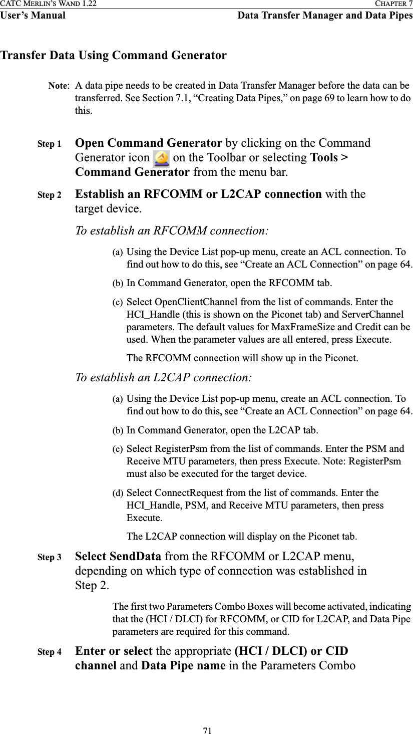  71CATC MERLIN’S WAND 1.22 CHAPTER 7User’s Manual Data Transfer Manager and Data PipesTransfer Data Using Command GeneratorNote: A data pipe needs to be created in Data Transfer Manager before the data can be transferred. See Section 7.1, “Creating Data Pipes,” on page 69 to learn how to do this.Step 1 Open Command Generator by clicking on the Command Generator icon   on the Toolbar or selecting Tools &gt; Command Generator from the menu bar.Step 2 Establish an RFCOMM or L2CAP connection with the target device.To establish an RFCOMM connection:(a) Using the Device List pop-up menu, create an ACL connection. To find out how to do this, see “Create an ACL Connection” on page 64.(b) In Command Generator, open the RFCOMM tab.(c) Select OpenClientChannel from the list of commands. Enter the HCI_Handle (this is shown on the Piconet tab) and ServerChannel parameters. The default values for MaxFrameSize and Credit can be used. When the parameter values are all entered, press Execute.The RFCOMM connection will show up in the Piconet.To establish an L2CAP connection:(a) Using the Device List pop-up menu, create an ACL connection. To find out how to do this, see “Create an ACL Connection” on page 64.(b) In Command Generator, open the L2CAP tab.(c) Select RegisterPsm from the list of commands. Enter the PSM and Receive MTU parameters, then press Execute. Note: RegisterPsm must also be executed for the target device. (d) Select ConnectRequest from the list of commands. Enter the HCI_Handle, PSM, and Receive MTU parameters, then press Execute.The L2CAP connection will display on the Piconet tab.Step 3 Select SendData from the RFCOMM or L2CAP menu, depending on which type of connection was established in Step 2.The first two Parameters Combo Boxes will become activated, indicating that the (HCI / DLCI) for RFCOMM, or CID for L2CAP, and Data Pipe parameters are required for this command.Step 4 Enter or select the appropriate (HCI / DLCI) or CID channel and Data Pipe name in the Parameters Combo 