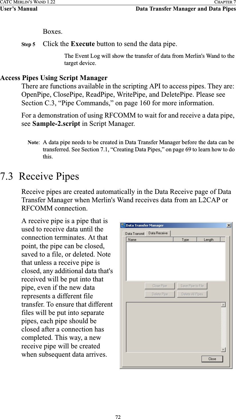 72CATC MERLIN’S WAND 1.22 CHAPTER 7User’s Manual Data Transfer Manager and Data PipesBoxes.Step 5 Click the Execute button to send the data pipe.The Event Log will show the transfer of data from Merlin&apos;s Wand to the target device.Access Pipes Using Script ManagerThere are functions available in the scripting API to access pipes. They are: OpenPipe, ClosePipe, ReadPipe, WritePipe, and DeletePipe. Please see Section C.3, “Pipe Commands,” on page 160 for more information.For a demonstration of using RFCOMM to wait for and receive a data pipe, see Sample-2.script in Script Manager. Note: A data pipe needs to be created in Data Transfer Manager before the data can be transferred. See Section 7.1, “Creating Data Pipes,” on page 69 to learn how to do this.7.3  Receive PipesReceive pipes are created automatically in the Data Receive page of Data Transfer Manager when Merlin&apos;s Wand receives data from an L2CAP or RFCOMM connection.A receive pipe is a pipe that is used to receive data until the connection terminates. At that point, the pipe can be closed, saved to a file, or deleted. Note that unless a receive pipe is closed, any additional data that&apos;s received will be put into that pipe, even if the new data represents a different file transfer. To ensure that different files will be put into separate pipes, each pipe should be closed after a connection has completed. This way, a new receive pipe will be created when subsequent data arrives.