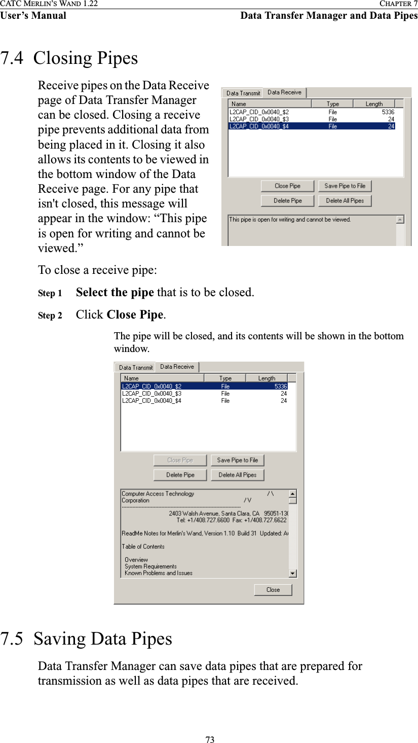  73CATC MERLIN’S WAND 1.22 CHAPTER 7User’s Manual Data Transfer Manager and Data Pipes7.4  Closing PipesReceive pipes on the Data Receive page of Data Transfer Manager can be closed. Closing a receive pipe prevents additional data from being placed in it. Closing it also allows its contents to be viewed in the bottom window of the Data Receive page. For any pipe that isn&apos;t closed, this message will appear in the window: “This pipe is open for writing and cannot be viewed.”To close a receive pipe:Step 1 Select the pipe that is to be closed.Step 2 Click Close Pipe.The pipe will be closed, and its contents will be shown in the bottom window.7.5  Saving Data PipesData Transfer Manager can save data pipes that are prepared for transmission as well as data pipes that are received.