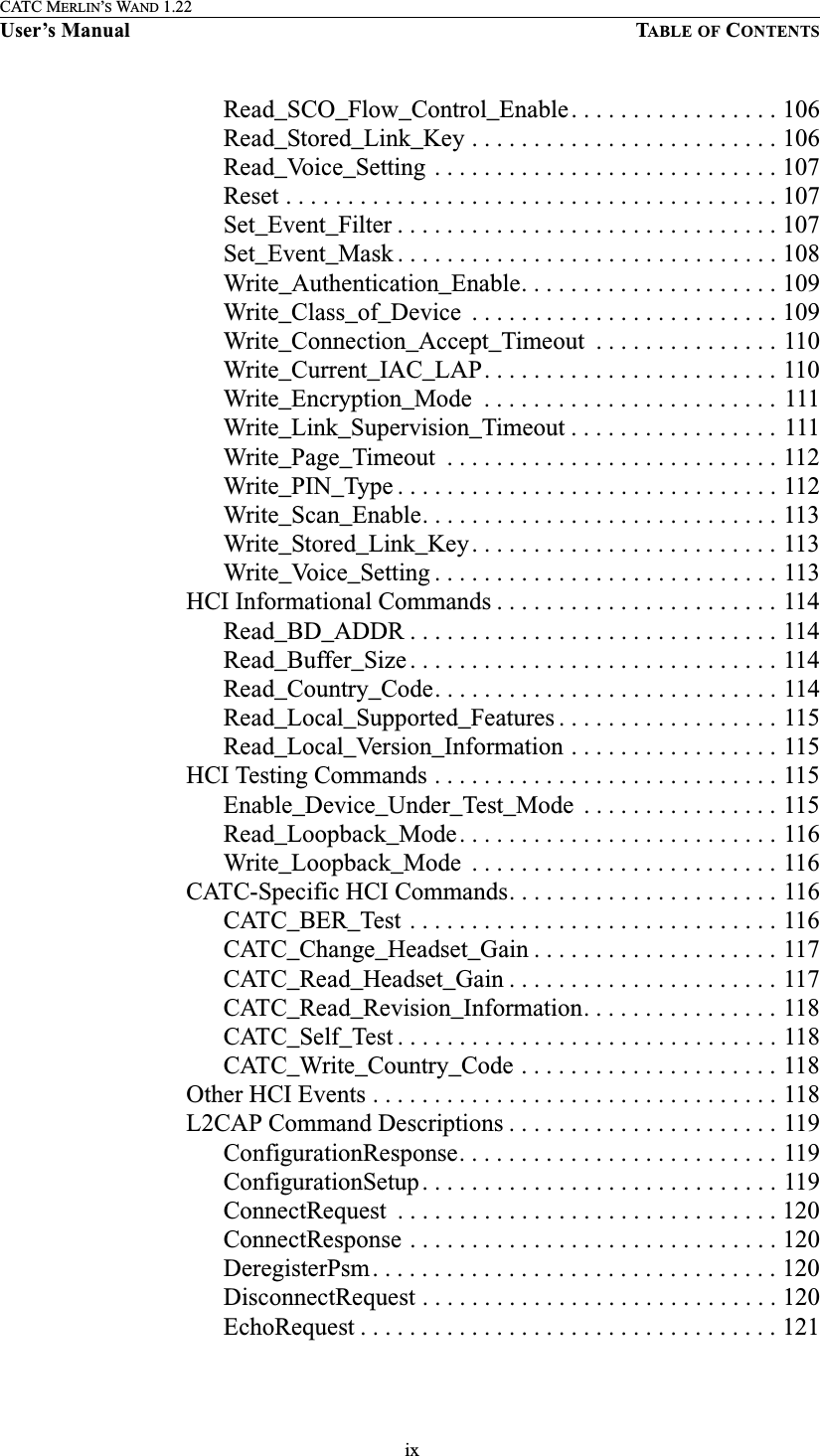  ixCATC MERLIN’S WAND 1.22User’s Manual TABLE OF CONTENTSRead_SCO_Flow_Control_Enable. . . . . . . . . . . . . . . . . 106Read_Stored_Link_Key . . . . . . . . . . . . . . . . . . . . . . . . . 106Read_Voice_Setting . . . . . . . . . . . . . . . . . . . . . . . . . . . . 107Reset . . . . . . . . . . . . . . . . . . . . . . . . . . . . . . . . . . . . . . . . 107Set_Event_Filter . . . . . . . . . . . . . . . . . . . . . . . . . . . . . . . 107Set_Event_Mask . . . . . . . . . . . . . . . . . . . . . . . . . . . . . . . 108Write_Authentication_Enable. . . . . . . . . . . . . . . . . . . . . 109Write_Class_of_Device  . . . . . . . . . . . . . . . . . . . . . . . . . 109Write_Connection_Accept_Timeout  . . . . . . . . . . . . . . . 110Write_Current_IAC_LAP. . . . . . . . . . . . . . . . . . . . . . . . 110Write_Encryption_Mode  . . . . . . . . . . . . . . . . . . . . . . . . 111Write_Link_Supervision_Timeout . . . . . . . . . . . . . . . . . 111Write_Page_Timeout  . . . . . . . . . . . . . . . . . . . . . . . . . . . 112Write_PIN_Type . . . . . . . . . . . . . . . . . . . . . . . . . . . . . . . 112Write_Scan_Enable. . . . . . . . . . . . . . . . . . . . . . . . . . . . . 113Write_Stored_Link_Key. . . . . . . . . . . . . . . . . . . . . . . . . 113Write_Voice_Setting . . . . . . . . . . . . . . . . . . . . . . . . . . . . 113HCI Informational Commands . . . . . . . . . . . . . . . . . . . . . . . 114Read_BD_ADDR . . . . . . . . . . . . . . . . . . . . . . . . . . . . . . 114Read_Buffer_Size . . . . . . . . . . . . . . . . . . . . . . . . . . . . . . 114Read_Country_Code. . . . . . . . . . . . . . . . . . . . . . . . . . . . 114Read_Local_Supported_Features . . . . . . . . . . . . . . . . . . 115Read_Local_Version_Information . . . . . . . . . . . . . . . . . 115HCI Testing Commands . . . . . . . . . . . . . . . . . . . . . . . . . . . . 115Enable_Device_Under_Test_Mode  . . . . . . . . . . . . . . . . 115Read_Loopback_Mode. . . . . . . . . . . . . . . . . . . . . . . . . . 116Write_Loopback_Mode  . . . . . . . . . . . . . . . . . . . . . . . . . 116CATC-Specific HCI Commands. . . . . . . . . . . . . . . . . . . . . . 116CATC_BER_Test . . . . . . . . . . . . . . . . . . . . . . . . . . . . . . 116CATC_Change_Headset_Gain . . . . . . . . . . . . . . . . . . . . 117CATC_Read_Headset_Gain . . . . . . . . . . . . . . . . . . . . . . 117CATC_Read_Revision_Information. . . . . . . . . . . . . . . . 118CATC_Self_Test . . . . . . . . . . . . . . . . . . . . . . . . . . . . . . . 118CATC_Write_Country_Code . . . . . . . . . . . . . . . . . . . . . 118Other HCI Events . . . . . . . . . . . . . . . . . . . . . . . . . . . . . . . . . 118L2CAP Command Descriptions . . . . . . . . . . . . . . . . . . . . . . 119ConfigurationResponse. . . . . . . . . . . . . . . . . . . . . . . . . . 119ConfigurationSetup. . . . . . . . . . . . . . . . . . . . . . . . . . . . . 119ConnectRequest  . . . . . . . . . . . . . . . . . . . . . . . . . . . . . . . 120ConnectResponse . . . . . . . . . . . . . . . . . . . . . . . . . . . . . . 120DeregisterPsm. . . . . . . . . . . . . . . . . . . . . . . . . . . . . . . . . 120DisconnectRequest . . . . . . . . . . . . . . . . . . . . . . . . . . . . . 120EchoRequest . . . . . . . . . . . . . . . . . . . . . . . . . . . . . . . . . . 121