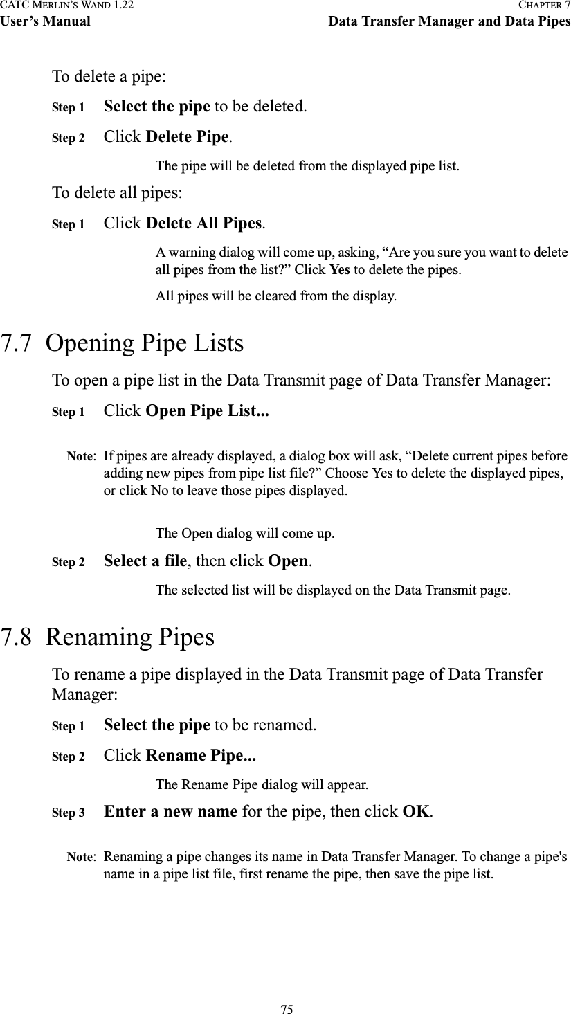  75CATC MERLIN’S WAND 1.22 CHAPTER 7User’s Manual Data Transfer Manager and Data PipesTo delete a pipe:Step 1 Select the pipe to be deleted.Step 2 Click Delete Pipe.The pipe will be deleted from the displayed pipe list.To delete all pipes:Step 1 Click Delete All Pipes.A warning dialog will come up, asking, “Are you sure you want to delete all pipes from the list?” Click Yes  to delete the pipes.All pipes will be cleared from the display.7.7  Opening Pipe ListsTo open a pipe list in the Data Transmit page of Data Transfer Manager:Step 1 Click Open Pipe List...Note: If pipes are already displayed, a dialog box will ask, “Delete current pipes before adding new pipes from pipe list file?” Choose Yes to delete the displayed pipes, or click No to leave those pipes displayed.The Open dialog will come up.Step 2 Select a file, then click Open.The selected list will be displayed on the Data Transmit page.7.8  Renaming PipesTo rename a pipe displayed in the Data Transmit page of Data Transfer Manager:Step 1 Select the pipe to be renamed.Step 2 Click Rename Pipe...The Rename Pipe dialog will appear.Step 3 Enter a new name for the pipe, then click OK.Note: Renaming a pipe changes its name in Data Transfer Manager. To change a pipe&apos;s name in a pipe list file, first rename the pipe, then save the pipe list.