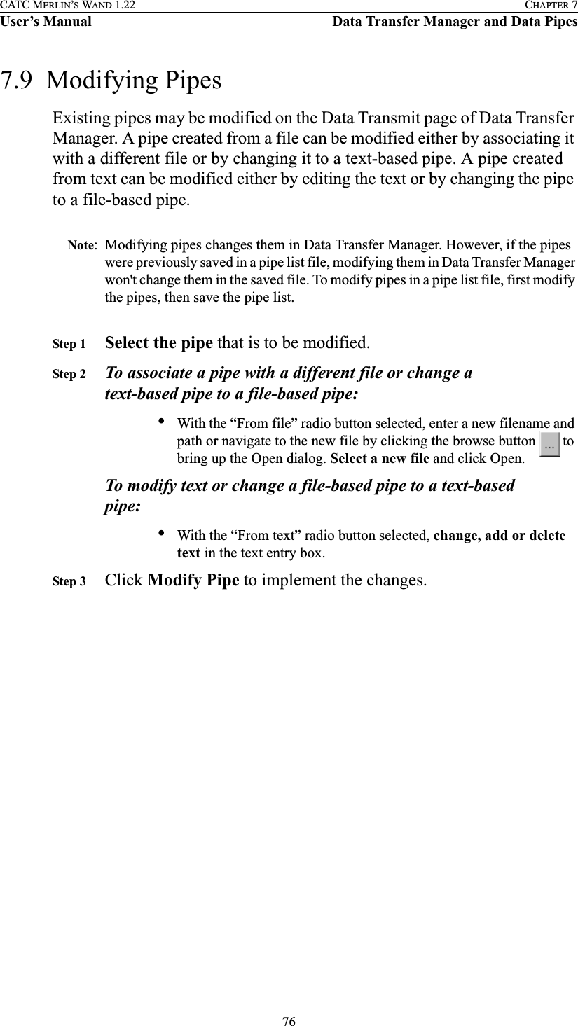 76CATC MERLIN’S WAND 1.22 CHAPTER 7User’s Manual Data Transfer Manager and Data Pipes7.9  Modifying PipesExisting pipes may be modified on the Data Transmit page of Data Transfer Manager. A pipe created from a file can be modified either by associating it with a different file or by changing it to a text-based pipe. A pipe created from text can be modified either by editing the text or by changing the pipe to a file-based pipe.Note: Modifying pipes changes them in Data Transfer Manager. However, if the pipes were previously saved in a pipe list file, modifying them in Data Transfer Manager won&apos;t change them in the saved file. To modify pipes in a pipe list file, first modify the pipes, then save the pipe list.Step 1 Select the pipe that is to be modified.Step 2 To associate a pipe with a different file or change a text-based pipe to a file-based pipe:•With the “From file” radio button selected, enter a new filename and path or navigate to the new file by clicking the browse button   to bring up the Open dialog. Select a new file and click Open.To modify text or change a file-based pipe to a text-based pipe:•With the “From text” radio button selected, change, add or delete text in the text entry box.Step 3 Click Modify Pipe to implement the changes.