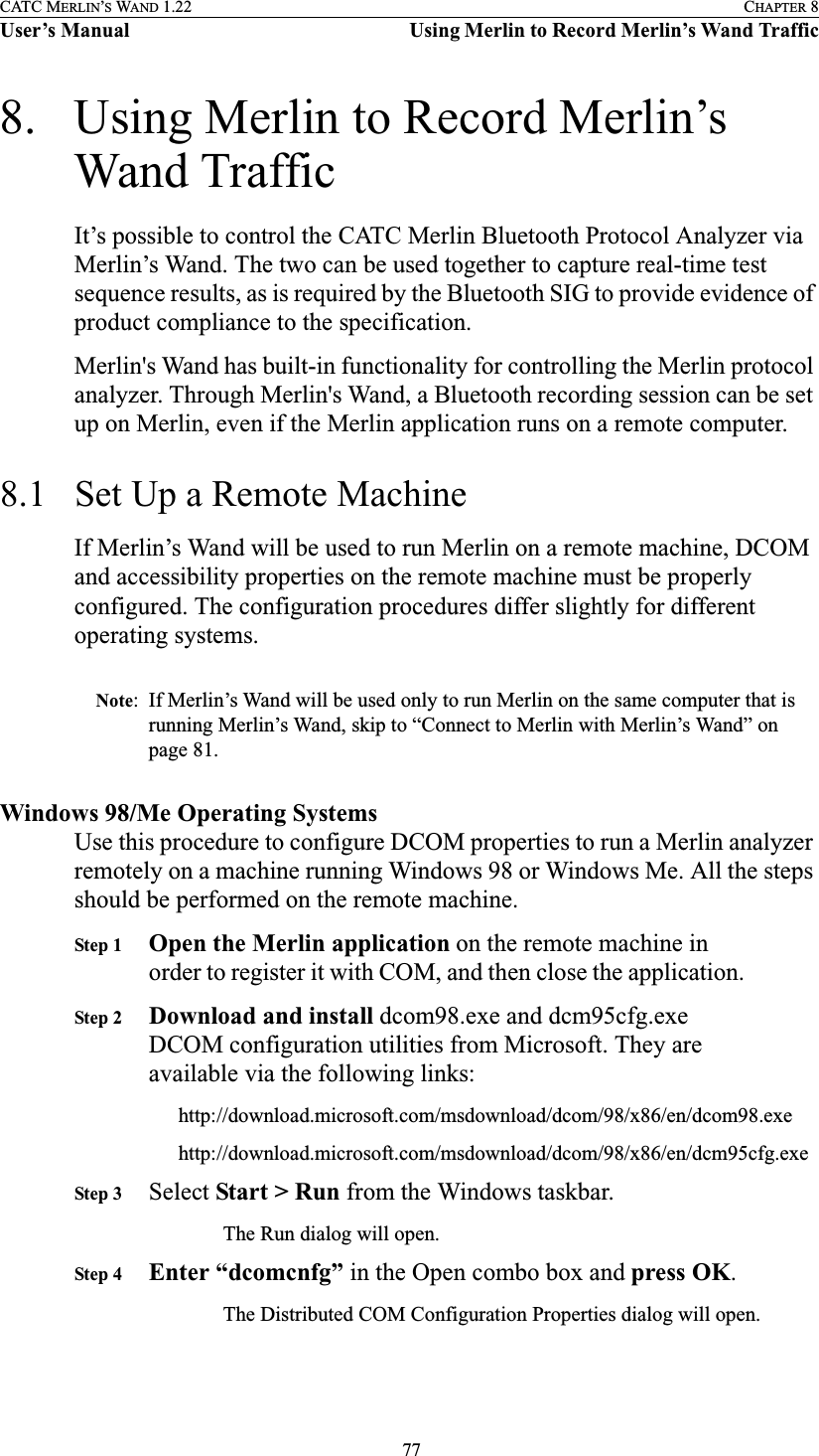  77CATC MERLIN’S WAND 1.22 CHAPTER 8User’s Manual Using Merlin to Record Merlin’s Wand Traffic8. Using Merlin to Record Merlin’s Wand TrafficIt’s possible to control the CATC Merlin Bluetooth Protocol Analyzer via Merlin’s Wand. The two can be used together to capture real-time test sequence results, as is required by the Bluetooth SIG to provide evidence of product compliance to the specification.Merlin&apos;s Wand has built-in functionality for controlling the Merlin protocol analyzer. Through Merlin&apos;s Wand, a Bluetooth recording session can be set up on Merlin, even if the Merlin application runs on a remote computer.8.1 Set Up a Remote MachineIf Merlin’s Wand will be used to run Merlin on a remote machine, DCOM and accessibility properties on the remote machine must be properly configured. The configuration procedures differ slightly for different operating systems.Note: If Merlin’s Wand will be used only to run Merlin on the same computer that is running Merlin’s Wand, skip to “Connect to Merlin with Merlin’s Wand” on page 81.Windows 98/Me Operating SystemsUse this procedure to configure DCOM properties to run a Merlin analyzer remotely on a machine running Windows 98 or Windows Me. All the steps should be performed on the remote machine.Step 1 Open the Merlin application on the remote machine in order to register it with COM, and then close the application.Step 2 Download and install dcom98.exe and dcm95cfg.exe DCOM configuration utilities from Microsoft. They are available via the following links:http://download.microsoft.com/msdownload/dcom/98/x86/en/dcom98.exehttp://download.microsoft.com/msdownload/dcom/98/x86/en/dcm95cfg.exeStep 3 Select Start &gt; Run from the Windows taskbar.The Run dialog will open.Step 4 Enter “dcomcnfg” in the Open combo box and press OK.The Distributed COM Configuration Properties dialog will open.