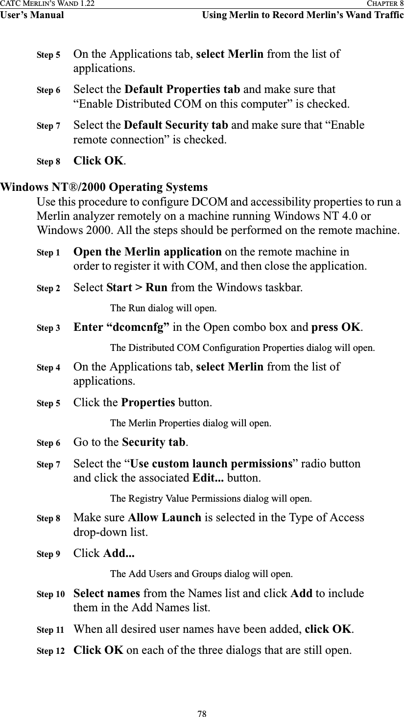 78CATC MERLIN’S WAND 1.22 CHAPTER 8User’s Manual Using Merlin to Record Merlin’s Wand TrafficStep 5 On the Applications tab, select Merlin from the list of applications.Step 6 Select the Default Properties tab and make sure that “Enable Distributed COM on this computer” is checked.Step 7 Select the Default Security tab and make sure that “Enable remote connection” is checked.Step 8 Click OK.Windows NT®/2000 Operating SystemsUse this procedure to configure DCOM and accessibility properties to run a Merlin analyzer remotely on a machine running Windows NT 4.0 or Windows 2000. All the steps should be performed on the remote machine.Step 1 Open the Merlin application on the remote machine in order to register it with COM, and then close the application.Step 2 Select Start &gt; Run from the Windows taskbar.The Run dialog will open.Step 3 Enter “dcomcnfg” in the Open combo box and press OK.The Distributed COM Configuration Properties dialog will open.Step 4 On the Applications tab, select Merlin from the list of applications.Step 5 Click the Properties button.The Merlin Properties dialog will open.Step 6 Go to the Security tab.Step 7 Select the “Use custom launch permissions” radio button and click the associated Edit... button.The Registry Value Permissions dialog will open.Step 8 Make sure Allow Launch is selected in the Type of Access drop-down list.Step 9 Click Add...The Add Users and Groups dialog will open.Step 10 Select names from the Names list and click Add to include them in the Add Names list.Step 11 When all desired user names have been added, click OK.Step 12 Click OK on each of the three dialogs that are still open.