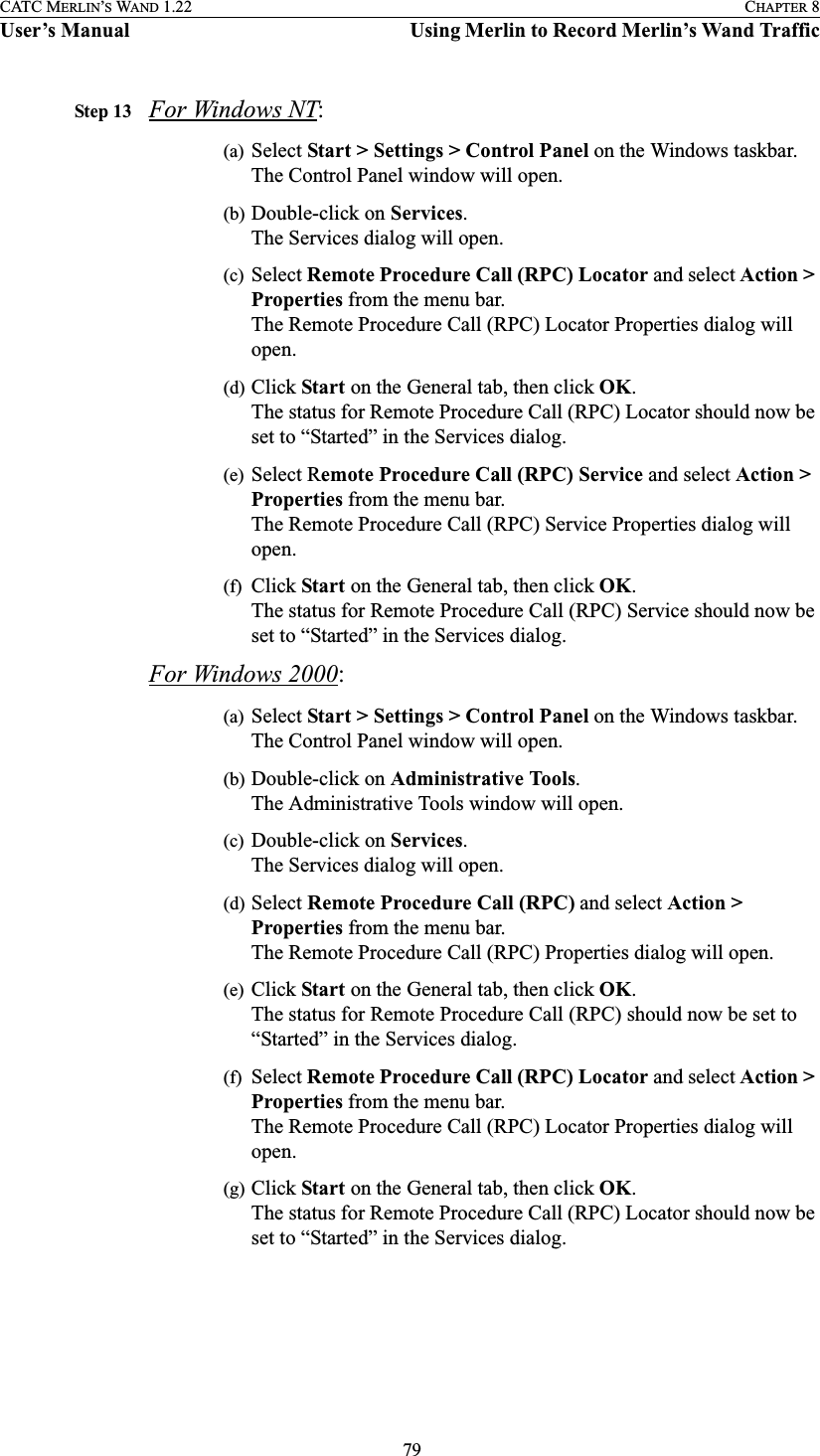  79CATC MERLIN’S WAND 1.22 CHAPTER 8User’s Manual Using Merlin to Record Merlin’s Wand TrafficStep 13 For Windows NT:(a) Select Start &gt; Settings &gt; Control Panel on the Windows taskbar.The Control Panel window will open.(b) Double-click on Services.The Services dialog will open.(c) Select Remote Procedure Call (RPC) Locator and select Action &gt; Properties from the menu bar.The Remote Procedure Call (RPC) Locator Properties dialog will open.(d) Click Start on the General tab, then click OK.The status for Remote Procedure Call (RPC) Locator should now be set to “Started” in the Services dialog.(e) Select Remote Procedure Call (RPC) Service and select Action &gt; Properties from the menu bar.The Remote Procedure Call (RPC) Service Properties dialog will open.(f) Click Start on the General tab, then click OK.The status for Remote Procedure Call (RPC) Service should now be set to “Started” in the Services dialog.For Windows 2000:(a) Select Start &gt; Settings &gt; Control Panel on the Windows taskbar.The Control Panel window will open.(b) Double-click on Administrative Tools.The Administrative Tools window will open.(c) Double-click on Services.The Services dialog will open.(d) Select Remote Procedure Call (RPC) and select Action &gt; Properties from the menu bar.The Remote Procedure Call (RPC) Properties dialog will open.(e) Click Start on the General tab, then click OK.The status for Remote Procedure Call (RPC) should now be set to “Started” in the Services dialog.(f) Select Remote Procedure Call (RPC) Locator and select Action &gt; Properties from the menu bar.The Remote Procedure Call (RPC) Locator Properties dialog will open.(g) Click Start on the General tab, then click OK.The status for Remote Procedure Call (RPC) Locator should now be set to “Started” in the Services dialog.