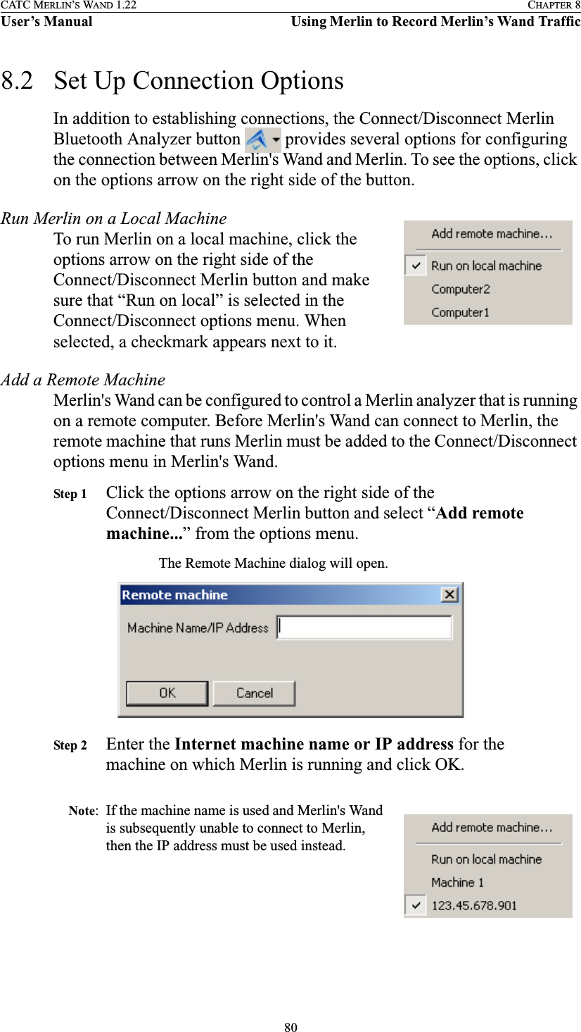 80CATC MERLIN’S WAND 1.22 CHAPTER 8User’s Manual Using Merlin to Record Merlin’s Wand Traffic8.2 Set Up Connection OptionsIn addition to establishing connections, the Connect/Disconnect Merlin Bluetooth Analyzer button   provides several options for configuring the connection between Merlin&apos;s Wand and Merlin. To see the options, click on the options arrow on the right side of the button.Run Merlin on a Local MachineTo run Merlin on a local machine, click the options arrow on the right side of the Connect/Disconnect Merlin button and make sure that “Run on local” is selected in the Connect/Disconnect options menu. When selected, a checkmark appears next to it.Add a Remote MachineMerlin&apos;s Wand can be configured to control a Merlin analyzer that is running on a remote computer. Before Merlin&apos;s Wand can connect to Merlin, the remote machine that runs Merlin must be added to the Connect/Disconnect options menu in Merlin&apos;s Wand.Step 1 Click the options arrow on the right side of the Connect/Disconnect Merlin button and select “Add remote machine...” from the options menu.The Remote Machine dialog will open.Step 2 Enter the Internet machine name or IP address for the machine on which Merlin is running and click OK.Note: If the machine name is used and Merlin&apos;s Wand is subsequently unable to connect to Merlin, then the IP address must be used instead.