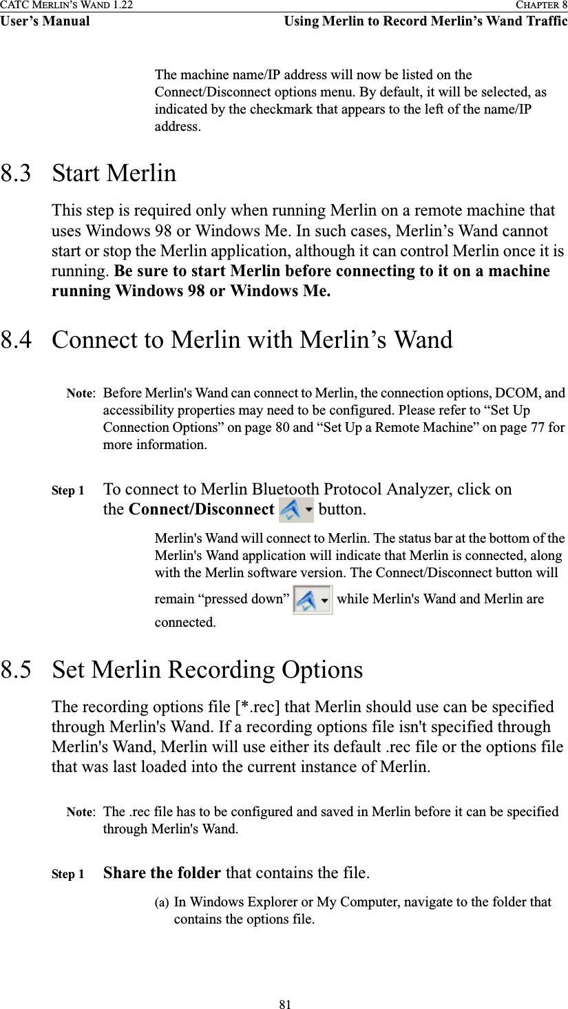  81CATC MERLIN’S WAND 1.22 CHAPTER 8User’s Manual Using Merlin to Record Merlin’s Wand TrafficThe machine name/IP address will now be listed on the Connect/Disconnect options menu. By default, it will be selected, as indicated by the checkmark that appears to the left of the name/IP address.8.3 Start MerlinThis step is required only when running Merlin on a remote machine that uses Windows 98 or Windows Me. In such cases, Merlin’s Wand cannot start or stop the Merlin application, although it can control Merlin once it is running. Be sure to start Merlin before connecting to it on a machine running Windows 98 or Windows Me.8.4 Connect to Merlin with Merlin’s WandNote: Before Merlin&apos;s Wand can connect to Merlin, the connection options, DCOM, and accessibility properties may need to be configured. Please refer to “Set Up Connection Options” on page 80 and “Set Up a Remote Machine” on page 77 for more information.Step 1 To connect to Merlin Bluetooth Protocol Analyzer, click on the Connect/Disconnect   button.Merlin&apos;s Wand will connect to Merlin. The status bar at the bottom of the Merlin&apos;s Wand application will indicate that Merlin is connected, along with the Merlin software version. The Connect/Disconnect button will remain “pressed down”   while Merlin&apos;s Wand and Merlin are connected.8.5 Set Merlin Recording OptionsThe recording options file [*.rec] that Merlin should use can be specified through Merlin&apos;s Wand. If a recording options file isn&apos;t specified through Merlin&apos;s Wand, Merlin will use either its default .rec file or the options file that was last loaded into the current instance of Merlin.Note: The .rec file has to be configured and saved in Merlin before it can be specified through Merlin&apos;s Wand. Step 1 Share the folder that contains the file.(a) In Windows Explorer or My Computer, navigate to the folder that contains the options file.