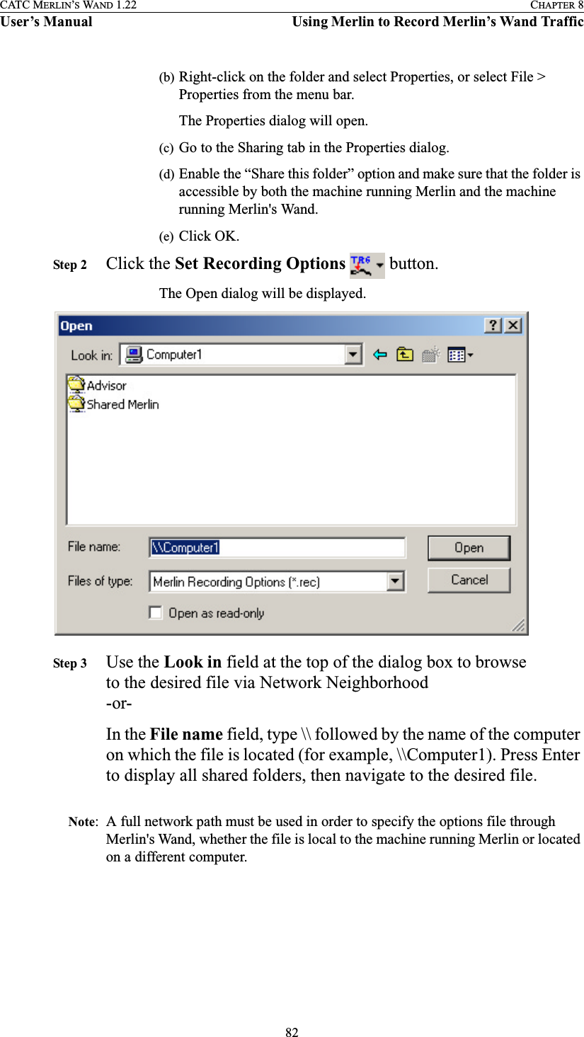 82CATC MERLIN’S WAND 1.22 CHAPTER 8User’s Manual Using Merlin to Record Merlin’s Wand Traffic(b) Right-click on the folder and select Properties, or select File &gt; Properties from the menu bar.The Properties dialog will open.(c) Go to the Sharing tab in the Properties dialog.(d) Enable the “Share this folder” option and make sure that the folder is accessible by both the machine running Merlin and the machine running Merlin&apos;s Wand.(e) Click OK.Step 2 Click the Set Recording Options   button.The Open dialog will be displayed.Step 3 Use the Look in field at the top of the dialog box to browse to the desired file via Network Neighborhood-or-In the File name field, type \\ followed by the name of the computer on which the file is located (for example, \\Computer1). Press Enter to display all shared folders, then navigate to the desired file.Note: A full network path must be used in order to specify the options file through Merlin&apos;s Wand, whether the file is local to the machine running Merlin or located on a different computer.