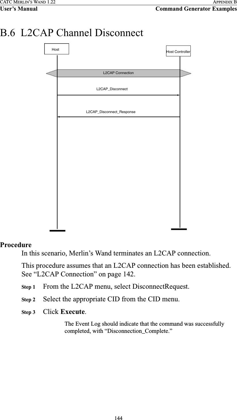 144CATC MERLIN’S WAND 1.22 APPENDIX BUser’s Manual Command Generator ExamplesB.6  L2CAP Channel DisconnectProcedureIn this scenario, Merlin’s Wand terminates an L2CAP connection.This procedure assumes that an L2CAP connection has been established. See “L2CAP Connection” on page 142.Step 1 From the L2CAP menu, select DisconnectRequest.Step 2 Select the appropriate CID from the CID menu.Step 3 Click Execute.The Event Log should indicate that the command was successfully completed, with “Disconnection_Complete.”