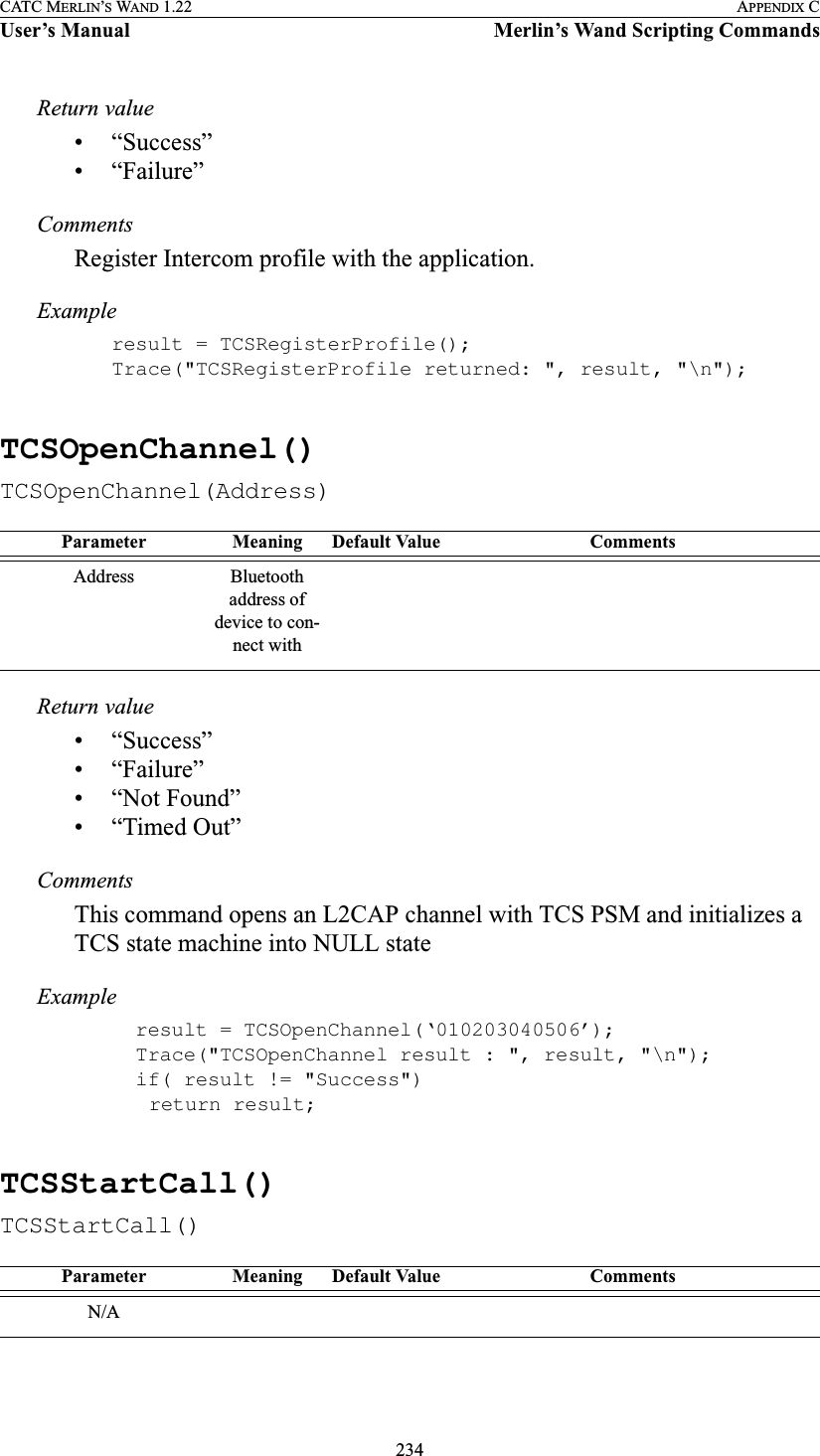 234CATC MERLIN’S WAND 1.22 APPENDIX CUser’s Manual Merlin’s Wand Scripting CommandsReturn value• “Success”• “Failure”CommentsRegister Intercom profile with the application.Exampleresult = TCSRegisterProfile();Trace(&quot;TCSRegisterProfile returned: &quot;, result, &quot;\n&quot;);TCSOpenChannel()TCSOpenChannel(Address)Return value• “Success”• “Failure”• “Not Found”• “Timed Out”CommentsThis command opens an L2CAP channel with TCS PSM and initializes a TCS state machine into NULL stateExample  result = TCSOpenChannel(‘010203040506’);  Trace(&quot;TCSOpenChannel result : &quot;, result, &quot;\n&quot;);  if( result != &quot;Success&quot;)   return result;TCSStartCall()TCSStartCall()Parameter Meaning Default Value CommentsAddress Bluetooth address of device to con-nect withParameter Meaning Default Value CommentsN/A