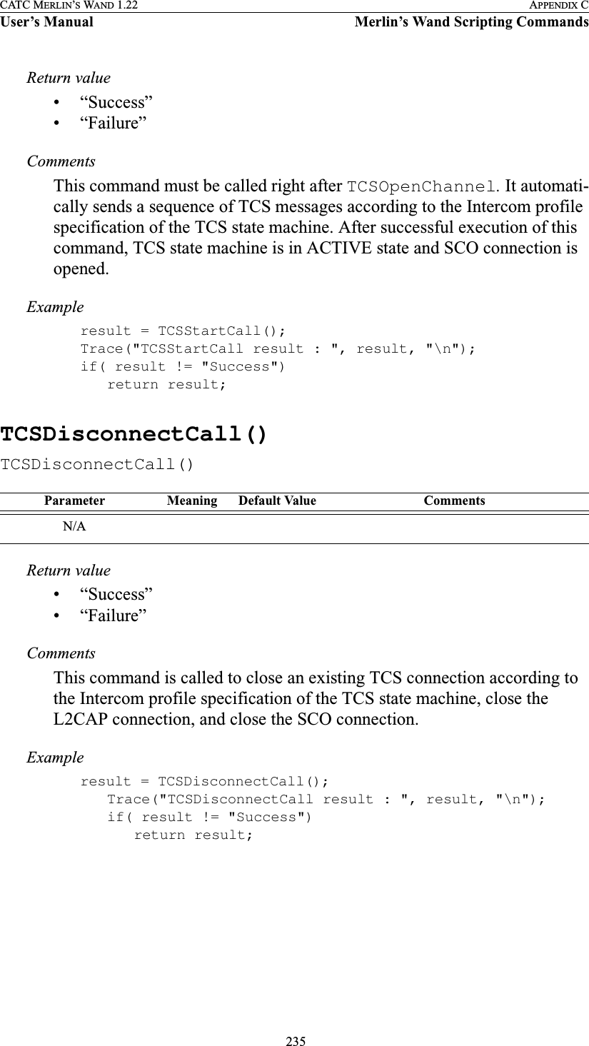  235CATC MERLIN’S WAND 1.22 APPENDIX CUser’s Manual Merlin’s Wand Scripting CommandsReturn value• “Success”• “Failure”CommentsThis command must be called right after TCSOpenChannel. It automati-cally sends a sequence of TCS messages according to the Intercom profile specification of the TCS state machine. After successful execution of this command, TCS state machine is in ACTIVE state and SCO connection is opened.Exampleresult = TCSStartCall();Trace(&quot;TCSStartCall result : &quot;, result, &quot;\n&quot;);if( result != &quot;Success&quot;)return result;TCSDisconnectCall()TCSDisconnectCall()Return value• “Success”• “Failure”CommentsThis command is called to close an existing TCS connection according to the Intercom profile specification of the TCS state machine, close the L2CAP connection, and close the SCO connection. Exampleresult = TCSDisconnectCall();Trace(&quot;TCSDisconnectCall result : &quot;, result, &quot;\n&quot;);if( result != &quot;Success&quot;)return result;Parameter Meaning Default Value CommentsN/A