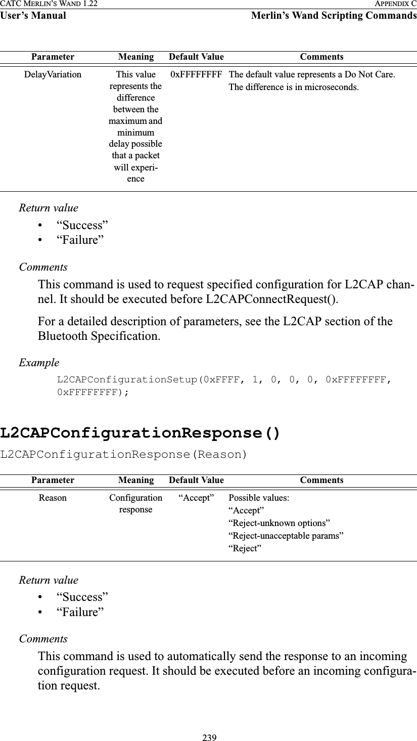  239CATC MERLIN’S WAND 1.22 APPENDIX CUser’s Manual Merlin’s Wand Scripting CommandsReturn value• “Success”• “Failure”CommentsThis command is used to request specified configuration for L2CAP chan-nel. It should be executed before L2CAPConnectRequest().For a detailed description of parameters, see the L2CAP section of the Bluetooth Specification.ExampleL2CAPConfigurationSetup(0xFFFF, 1, 0, 0, 0, 0xFFFFFFFF, 0xFFFFFFFF);L2CAPConfigurationResponse()L2CAPConfigurationResponse(Reason)Return value• “Success”• “Failure”CommentsThis command is used to automatically send the response to an incoming configuration request. It should be executed before an incoming configura-tion request.DelayVariation This value represents the difference between the maximum and minimum delay possible that a packet will experi-ence0xFFFFFFFF The default value represents a Do Not Care.The difference is in microseconds.Parameter Meaning Default Value CommentsReason Configuration response“Accept” Possible values:“Accept”“Reject-unknown options”“Reject-unacceptable params”“Reject”Parameter Meaning Default Value Comments