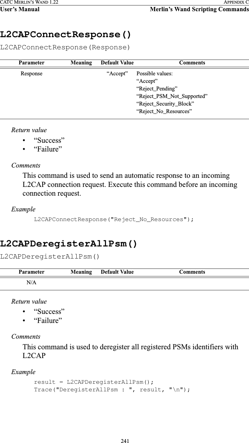  241CATC MERLIN’S WAND 1.22 APPENDIX CUser’s Manual Merlin’s Wand Scripting CommandsL2CAPConnectResponse()L2CAPConnectResponse(Response)Return value• “Success”• “Failure”CommentsThis command is used to send an automatic response to an incoming L2CAP connection request. Execute this command before an incoming connection request.ExampleL2CAPConnectResponse(&quot;Reject_No_Resources&quot;);L2CAPDeregisterAllPsm()L2CAPDeregisterAllPsm()Return value• “Success”• “Failure”CommentsThis command is used to deregister all registered PSMs identifiers with L2CAPExampleresult = L2CAPDeregisterAllPsm();Trace(&quot;DeregisterAllPsm : &quot;, result, &quot;\n&quot;);Parameter Meaning Default Value CommentsResponse “Accept” Possible values:“Accept”“Reject_Pending”“Reject_PSM_Not_Supported”“Reject_Security_Block”“Reject_No_Resources”Parameter Meaning Default Value CommentsN/A