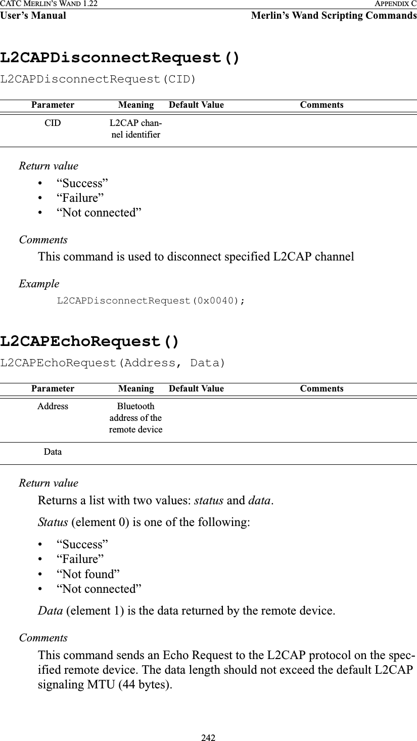 242CATC MERLIN’S WAND 1.22 APPENDIX CUser’s Manual Merlin’s Wand Scripting CommandsL2CAPDisconnectRequest()L2CAPDisconnectRequest(CID)Return value• “Success”• “Failure”• “Not connected”CommentsThis command is used to disconnect specified L2CAP channelExampleL2CAPDisconnectRequest(0x0040);L2CAPEchoRequest()L2CAPEchoRequest(Address, Data)Return valueReturns a list with two values: status and data.Status (element 0) is one of the following:• “Success”• “Failure”• “Not found”• “Not connected”Data (element 1) is the data returned by the remote device.CommentsThis command sends an Echo Request to the L2CAP protocol on the spec-ified remote device. The data length should not exceed the default L2CAP signaling MTU (44 bytes).Parameter Meaning Default Value CommentsCID L2CAP chan-nel identifierParameter Meaning Default Value CommentsAddress Bluetooth address of the remote deviceData