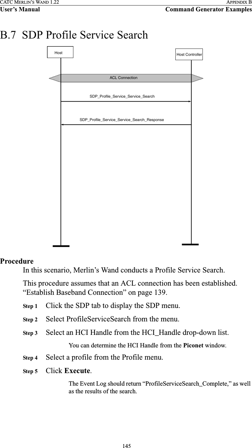  145CATC MERLIN’S WAND 1.22 APPENDIX BUser’s Manual Command Generator ExamplesB.7  SDP Profile Service SearchProcedureIn this scenario, Merlin’s Wand conducts a Profile Service Search.This procedure assumes that an ACL connection has been established. “Establish Baseband Connection” on page 139.Step 1 Click the SDP tab to display the SDP menu.Step 2 Select ProfileServiceSearch from the menu.Step 3 Select an HCI Handle from the HCI_Handle drop-down list.You can determine the HCI Handle from the Piconet window.Step 4 Select a profile from the Profile menu.Step 5 Click Execute.The Event Log should return “ProfileServiceSearch_Complete,” as well as the results of the search.