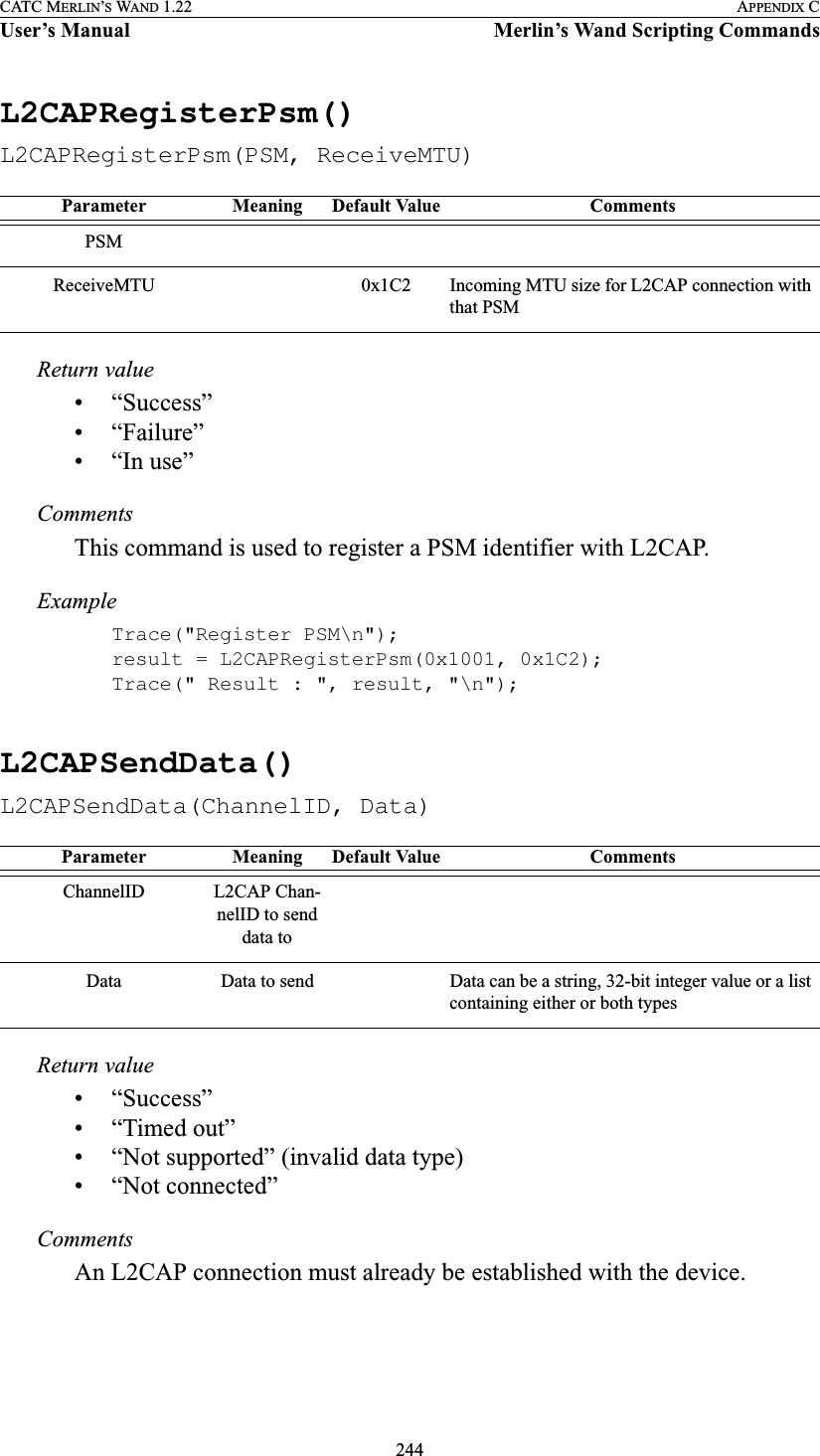 244CATC MERLIN’S WAND 1.22 APPENDIX CUser’s Manual Merlin’s Wand Scripting CommandsL2CAPRegisterPsm()L2CAPRegisterPsm(PSM, ReceiveMTU)Return value• “Success”• “Failure”• “In use”CommentsThis command is used to register a PSM identifier with L2CAP.ExampleTrace(&quot;Register PSM\n&quot;);result = L2CAPRegisterPsm(0x1001, 0x1C2);Trace(&quot; Result : &quot;, result, &quot;\n&quot;);L2CAPSendData()L2CAPSendData(ChannelID, Data)Return value• “Success”• “Timed out”• “Not supported” (invalid data type)• “Not connected”CommentsAn L2CAP connection must already be established with the device.Parameter Meaning Default Value CommentsPSMReceiveMTU 0x1C2 Incoming MTU size for L2CAP connection with that PSMParameter Meaning Default Value CommentsChannelID L2CAP Chan-nelID to send data toData Data to send Data can be a string, 32-bit integer value or a list containing either or both types