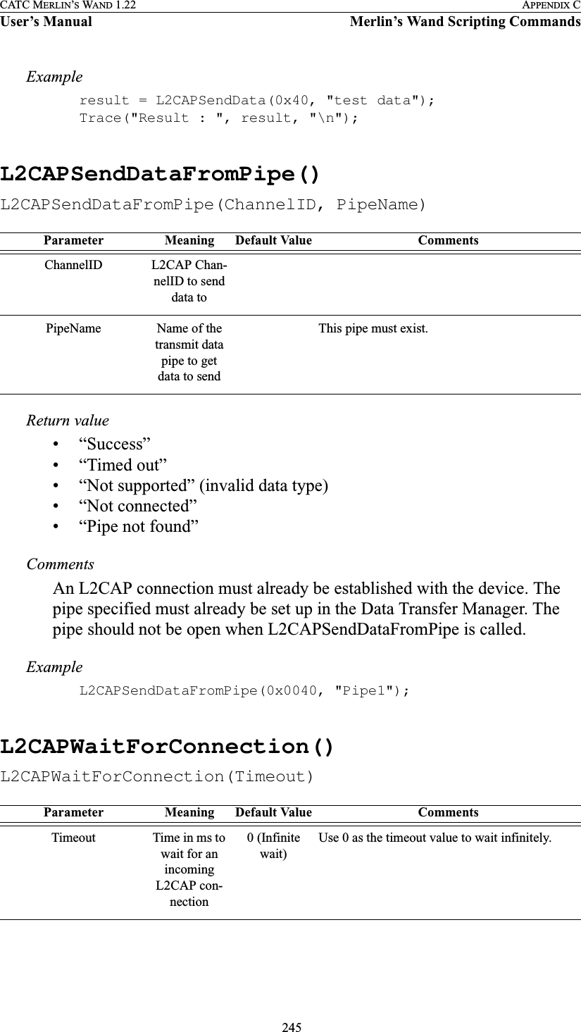  245CATC MERLIN’S WAND 1.22 APPENDIX CUser’s Manual Merlin’s Wand Scripting CommandsExampleresult = L2CAPSendData(0x40, &quot;test data&quot;);Trace(&quot;Result : &quot;, result, &quot;\n&quot;);L2CAPSendDataFromPipe()L2CAPSendDataFromPipe(ChannelID, PipeName)Return value• “Success”• “Timed out”• “Not supported” (invalid data type)• “Not connected”• “Pipe not found”CommentsAn L2CAP connection must already be established with the device. The pipe specified must already be set up in the Data Transfer Manager. The pipe should not be open when L2CAPSendDataFromPipe is called.ExampleL2CAPSendDataFromPipe(0x0040, &quot;Pipe1&quot;);L2CAPWaitForConnection()L2CAPWaitForConnection(Timeout)Parameter Meaning Default Value CommentsChannelID L2CAP Chan-nelID to send data toPipeName Name of the transmit data pipe to get data to sendThis pipe must exist.Parameter Meaning Default Value CommentsTimeout Time in ms to wait for an incoming L2CAP con-nection0 (Infinite wait)Use 0 as the timeout value to wait infinitely.