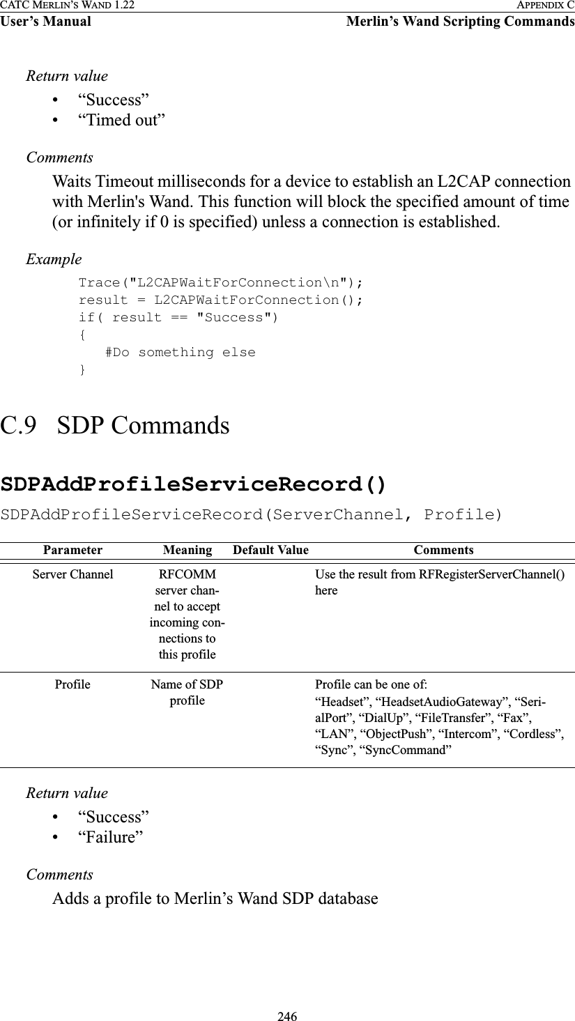 246CATC MERLIN’S WAND 1.22 APPENDIX CUser’s Manual Merlin’s Wand Scripting CommandsReturn value• “Success”• “Timed out”CommentsWaits Timeout milliseconds for a device to establish an L2CAP connection with Merlin&apos;s Wand. This function will block the specified amount of time (or infinitely if 0 is specified) unless a connection is established.ExampleTrace(&quot;L2CAPWaitForConnection\n&quot;);result = L2CAPWaitForConnection();if( result == &quot;Success&quot;){#Do something else}C.9   SDP CommandsSDPAddProfileServiceRecord()SDPAddProfileServiceRecord(ServerChannel, Profile)Return value• “Success”• “Failure”CommentsAdds a profile to Merlin’s Wand SDP databaseParameter Meaning Default Value CommentsServer Channel RFCOMM server chan-nel to accept incoming con-nections to this profileUse the result from RFRegisterServerChannel() hereProfile Name of SDP profileProfile can be one of:“Headset”, “HeadsetAudioGateway”, “Seri-alPort”, “DialUp”, “FileTransfer”, “Fax”, “LAN”, “ObjectPush”, “Intercom”, “Cordless”, “Sync”, “SyncCommand”