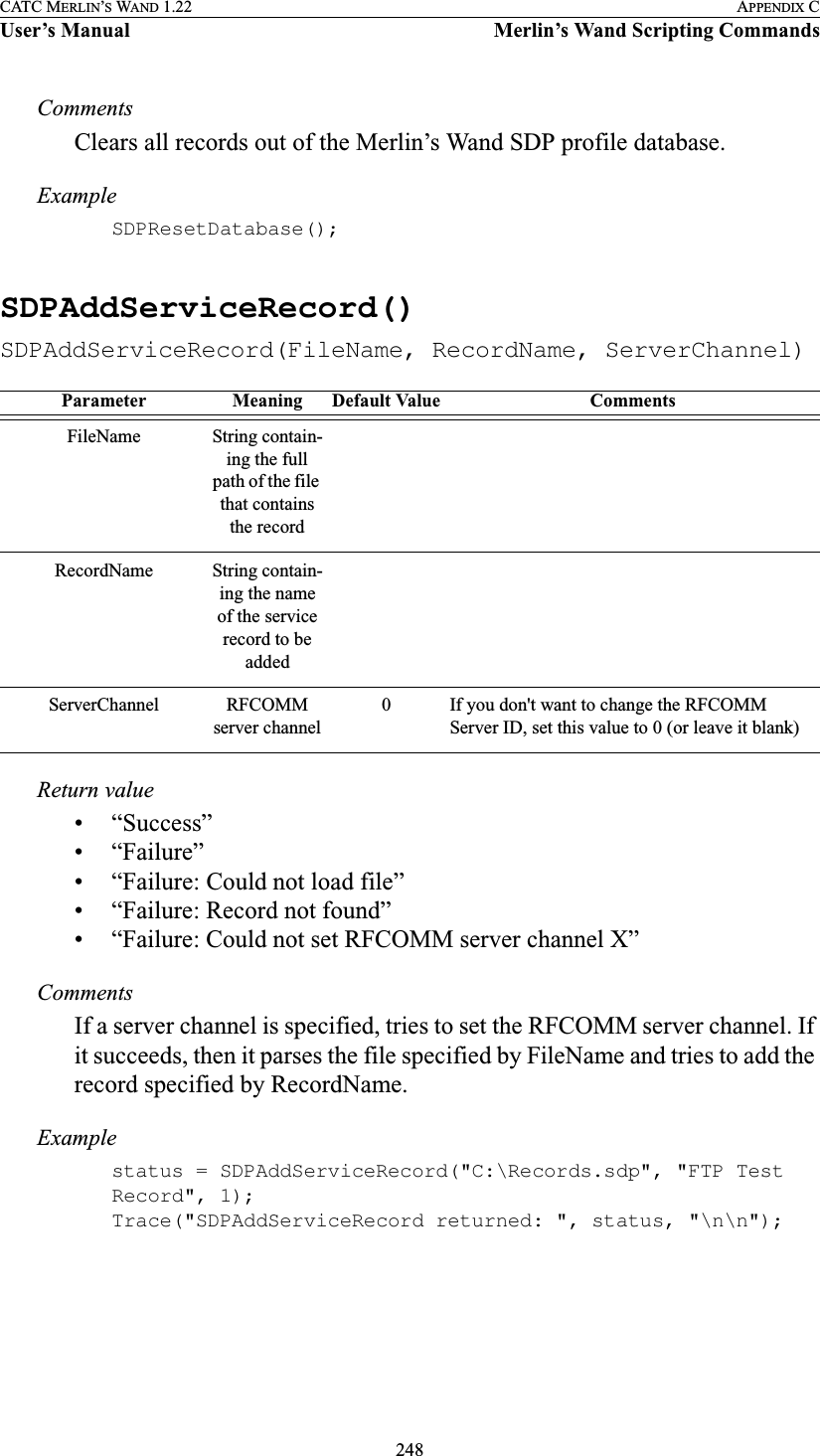 248CATC MERLIN’S WAND 1.22 APPENDIX CUser’s Manual Merlin’s Wand Scripting CommandsCommentsClears all records out of the Merlin’s Wand SDP profile database.ExampleSDPResetDatabase();SDPAddServiceRecord()SDPAddServiceRecord(FileName, RecordName, ServerChannel)Return value• “Success”• “Failure”• “Failure: Could not load file”• “Failure: Record not found”• “Failure: Could not set RFCOMM server channel X”CommentsIf a server channel is specified, tries to set the RFCOMM server channel. If it succeeds, then it parses the file specified by FileName and tries to add the record specified by RecordName.Examplestatus = SDPAddServiceRecord(&quot;C:\Records.sdp&quot;, &quot;FTP Test Record&quot;, 1);Trace(&quot;SDPAddServiceRecord returned: &quot;, status, &quot;\n\n&quot;);Parameter Meaning Default Value CommentsFileName String contain-ing the full path of the file that contains the recordRecordName String contain-ing the name of the service record to be addedServerChannel RFCOMM server channel0 If you don&apos;t want to change the RFCOMM Server ID, set this value to 0 (or leave it blank)