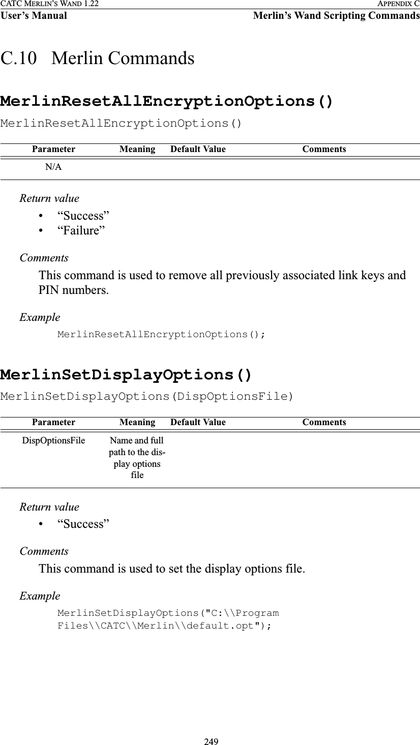  249CATC MERLIN’S WAND 1.22 APPENDIX CUser’s Manual Merlin’s Wand Scripting CommandsC.10   Merlin CommandsMerlinResetAllEncryptionOptions()MerlinResetAllEncryptionOptions()Return value• “Success”• “Failure”CommentsThis command is used to remove all previously associated link keys and PIN numbers.ExampleMerlinResetAllEncryptionOptions();MerlinSetDisplayOptions()MerlinSetDisplayOptions(DispOptionsFile)Return value• “Success”CommentsThis command is used to set the display options file.ExampleMerlinSetDisplayOptions(&quot;C:\\Program Files\\CATC\\Merlin\\default.opt&quot;);Parameter Meaning Default Value CommentsN/AParameter Meaning Default Value CommentsDispOptionsFile Name and full path to the dis-play options file