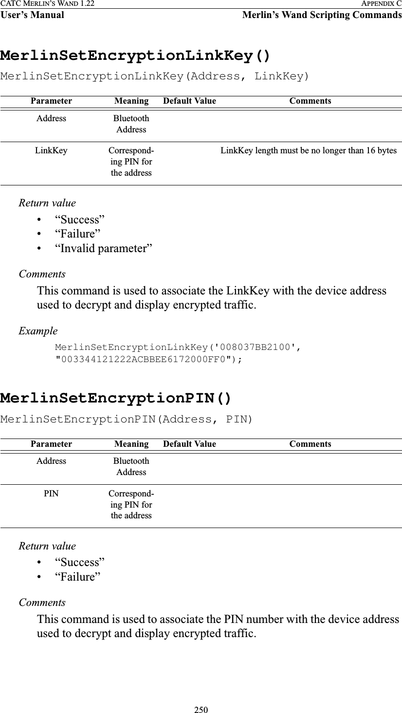 250CATC MERLIN’S WAND 1.22 APPENDIX CUser’s Manual Merlin’s Wand Scripting CommandsMerlinSetEncryptionLinkKey()MerlinSetEncryptionLinkKey(Address, LinkKey)Return value• “Success”• “Failure”• “Invalid parameter”CommentsThis command is used to associate the LinkKey with the device address used to decrypt and display encrypted traffic.ExampleMerlinSetEncryptionLinkKey(&apos;008037BB2100&apos;, &quot;003344121222ACBBEE6172000FF0&quot;);MerlinSetEncryptionPIN()MerlinSetEncryptionPIN(Address, PIN)Return value• “Success”• “Failure”CommentsThis command is used to associate the PIN number with the device address used to decrypt and display encrypted traffic.Parameter Meaning Default Value CommentsAddress Bluetooth AddressLinkKey Correspond-ing PIN for the addressLinkKey length must be no longer than 16 bytesParameter Meaning Default Value CommentsAddress Bluetooth AddressPIN Correspond-ing PIN for the address