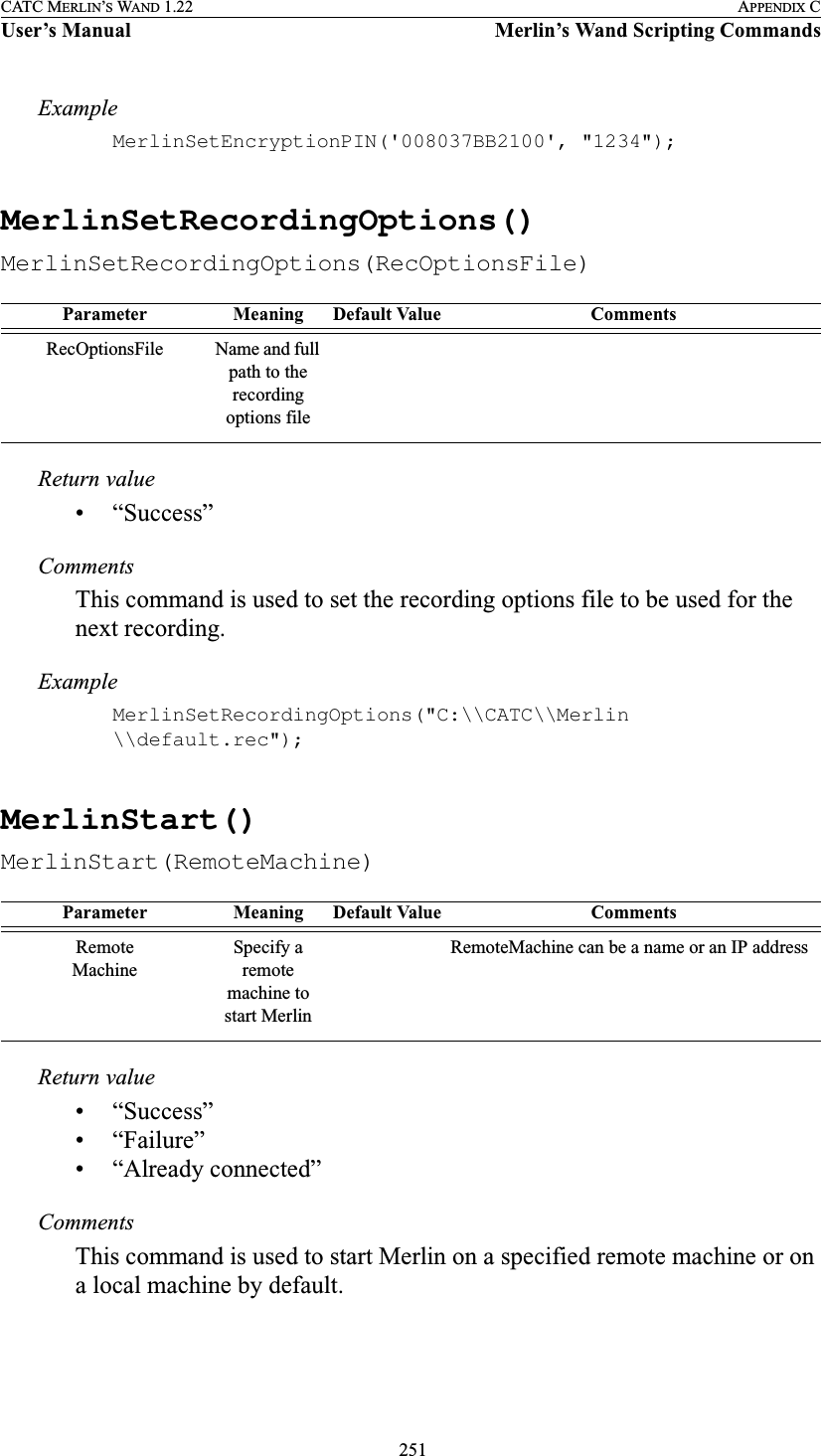  251CATC MERLIN’S WAND 1.22 APPENDIX CUser’s Manual Merlin’s Wand Scripting CommandsExampleMerlinSetEncryptionPIN(&apos;008037BB2100&apos;, &quot;1234&quot;);MerlinSetRecordingOptions()MerlinSetRecordingOptions(RecOptionsFile)Return value• “Success”CommentsThis command is used to set the recording options file to be used for the next recording.ExampleMerlinSetRecordingOptions(&quot;C:\\CATC\\Merlin \\default.rec&quot;);MerlinStart()MerlinStart(RemoteMachine)Return value• “Success”• “Failure”• “Already connected”CommentsThis command is used to start Merlin on a specified remote machine or on a local machine by default.Parameter Meaning Default Value CommentsRecOptionsFile Name and full path to the recording options fileParameter Meaning Default Value CommentsRemoteMachineSpecify a remote machine to start MerlinRemoteMachine can be a name or an IP address