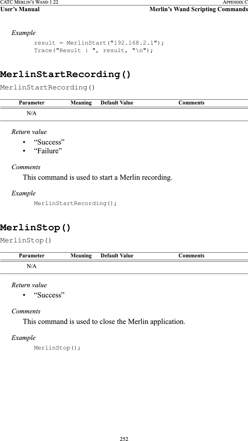 252CATC MERLIN’S WAND 1.22 APPENDIX CUser’s Manual Merlin’s Wand Scripting CommandsExampleresult = MerlinStart(&quot;192.168.2.1&quot;);Trace(&quot;Result : &quot;, result, &quot;\n&quot;);MerlinStartRecording()MerlinStartRecording()Return value• “Success”• “Failure”CommentsThis command is used to start a Merlin recording.ExampleMerlinStartRecording();MerlinStop()MerlinStop()Return value• “Success”CommentsThis command is used to close the Merlin application.ExampleMerlinStop();Parameter Meaning Default Value CommentsN/AParameter Meaning Default Value CommentsN/A