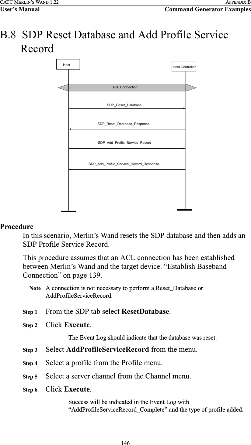 146CATC MERLIN’S WAND 1.22 APPENDIX BUser’s Manual Command Generator ExamplesB.8  SDP Reset Database and Add Profile Service RecordProcedureIn this scenario, Merlin’s Wand resets the SDP database and then adds an SDP Profile Service Record.This procedure assumes that an ACL connection has been established between Merlin’s Wand and the target device. “Establish Baseband Connection” on page 139.Note A connection is not necessary to perform a Reset_Database or AddProfileServiceRecord. Step 1 From the SDP tab select ResetDatabase.Step 2 Click Execute.The Event Log should indicate that the database was reset.Step 3 Select AddProfileServiceRecord from the menu.Step 4 Select a profile from the Profile menu.Step 5 Select a server channel from the Channel menu.Step 6 Click Execute.Success will be indicated in the Event Log with “AddProfileServiceRecord_Complete” and the type of profile added.