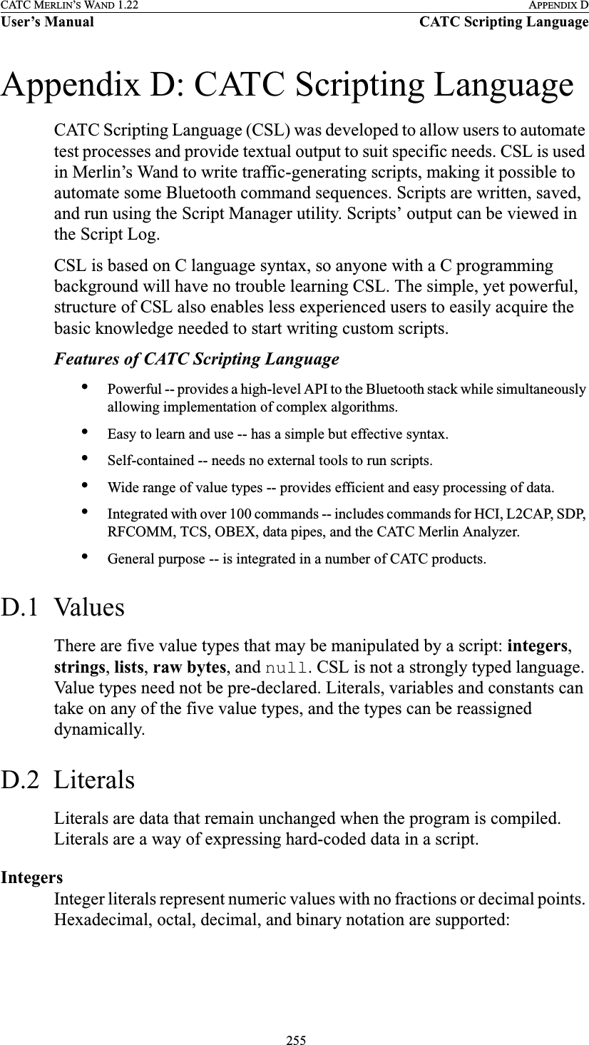  255CATC MERLIN’S WAND 1.22 APPENDIX DUser’s Manual CATC Scripting LanguageAppendix D: CATC Scripting LanguageCATC Scripting Language (CSL) was developed to allow users to automate test processes and provide textual output to suit specific needs. CSL is used in Merlin’s Wand to write traffic-generating scripts, making it possible to automate some Bluetooth command sequences. Scripts are written, saved, and run using the Script Manager utility. Scripts’ output can be viewed in the Script Log.CSL is based on C language syntax, so anyone with a C programming background will have no trouble learning CSL. The simple, yet powerful, structure of CSL also enables less experienced users to easily acquire the basic knowledge needed to start writing custom scripts.Features of CATC Scripting Language•Powerful -- provides a high-level API to the Bluetooth stack while simultaneously allowing implementation of complex algorithms.•Easy to learn and use -- has a simple but effective syntax.•Self-contained -- needs no external tools to run scripts.•Wide range of value types -- provides efficient and easy processing of data.•Integrated with over 100 commands -- includes commands for HCI, L2CAP, SDP, RFCOMM, TCS, OBEX, data pipes, and the CATC Merlin Analyzer.•General purpose -- is integrated in a number of CATC products.D.1  ValuesThere are five value types that may be manipulated by a script: integers, strings, lists, raw bytes, and null. CSL is not a strongly typed language. Value types need not be pre-declared. Literals, variables and constants can take on any of the five value types, and the types can be reassigned dynamically.D.2  LiteralsLiterals are data that remain unchanged when the program is compiled. Literals are a way of expressing hard-coded data in a script.IntegersInteger literals represent numeric values with no fractions or decimal points. Hexadecimal, octal, decimal, and binary notation are supported: