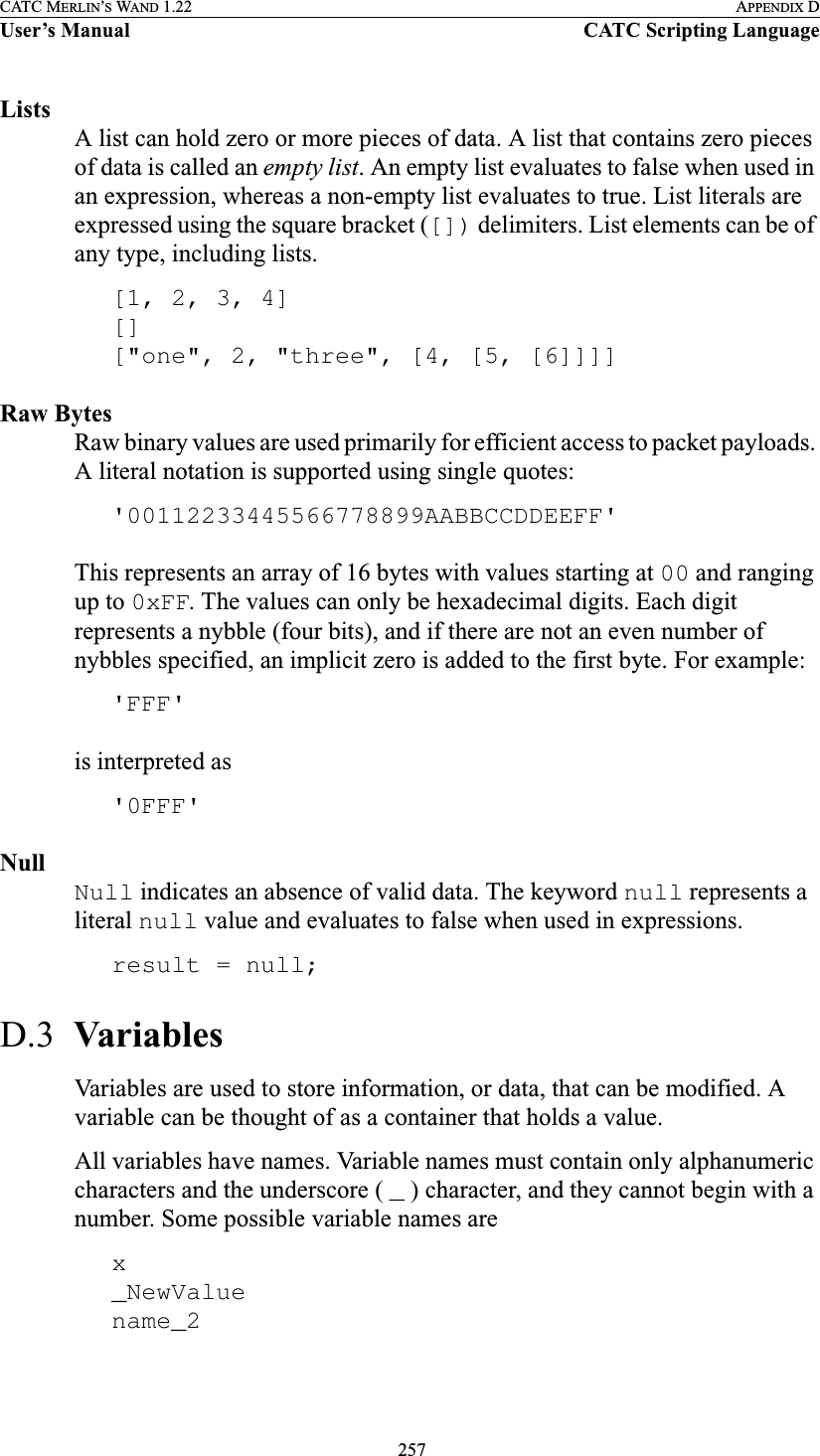  257CATC MERLIN’S WAND 1.22 APPENDIX DUser’s Manual CATC Scripting LanguageListsA list can hold zero or more pieces of data. A list that contains zero pieces of data is called an empty list. An empty list evaluates to false when used in an expression, whereas a non-empty list evaluates to true. List literals are expressed using the square bracket ([]) delimiters. List elements can be of any type, including lists.[1, 2, 3, 4][][&quot;one&quot;, 2, &quot;three&quot;, [4, [5, [6]]]]Raw BytesRaw binary values are used primarily for efficient access to packet payloads. A literal notation is supported using single quotes:&apos;00112233445566778899AABBCCDDEEFF&apos;This represents an array of 16 bytes with values starting at 00 and ranging up to 0xFF. The values can only be hexadecimal digits. Each digit represents a nybble (four bits), and if there are not an even number of nybbles specified, an implicit zero is added to the first byte. For example:&apos;FFF&apos;is interpreted as&apos;0FFF&apos;NullNull indicates an absence of valid data. The keyword null represents a literal null value and evaluates to false when used in expressions.result = null;D.3  VariablesVariables are used to store information, or data, that can be modified. A variable can be thought of as a container that holds a value.All variables have names. Variable names must contain only alphanumeric characters and the underscore ( _ ) character, and they cannot begin with a number. Some possible variable names arex_NewValuename_2