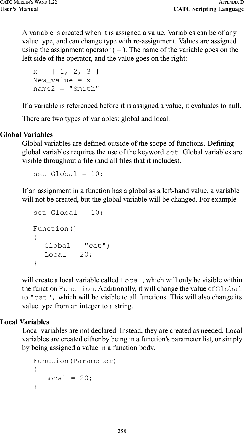 258CATC MERLIN’S WAND 1.22 APPENDIX DUser’s Manual CATC Scripting LanguageA variable is created when it is assigned a value. Variables can be of any value type, and can change type with re-assignment. Values are assigned using the assignment operator ( = ). The name of the variable goes on the left side of the operator, and the value goes on the right:x = [ 1, 2, 3 ]New_value = xname2 = &quot;Smith&quot;If a variable is referenced before it is assigned a value, it evaluates to null.There are two types of variables: global and local.Global VariablesGlobal variables are defined outside of the scope of functions. Defining global variables requires the use of the keyword set. Global variables are visible throughout a file (and all files that it includes).set Global = 10;If an assignment in a function has a global as a left-hand value, a variable will not be created, but the global variable will be changed. For exampleset Global = 10;Function(){Global = &quot;cat&quot;;Local = 20;}will create a local variable called Local, which will only be visible within the function Function. Additionally, it will change the value of Global to &quot;cat&quot;, which will be visible to all functions. This will also change its value type from an integer to a string.Local VariablesLocal variables are not declared. Instead, they are created as needed. Local variables are created either by being in a function&apos;s parameter list, or simply by being assigned a value in a function body. Function(Parameter){Local = 20;}