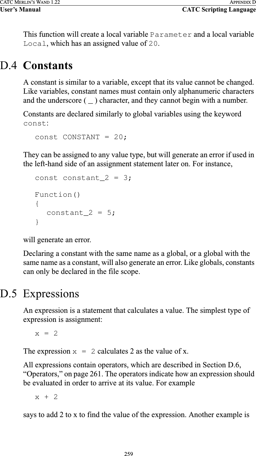  259CATC MERLIN’S WAND 1.22 APPENDIX DUser’s Manual CATC Scripting LanguageThis function will create a local variable Parameter and a local variable Local, which has an assigned value of 20.D.4  ConstantsA constant is similar to a variable, except that its value cannot be changed. Like variables, constant names must contain only alphanumeric characters and the underscore ( _ ) character, and they cannot begin with a number.Constants are declared similarly to global variables using the keyword const:const CONSTANT = 20;They can be assigned to any value type, but will generate an error if used in the left-hand side of an assignment statement later on. For instance,const constant_2 = 3;Function(){constant_2 = 5;}will generate an error.Declaring a constant with the same name as a global, or a global with the same name as a constant, will also generate an error. Like globals, constants can only be declared in the file scope.D.5  ExpressionsAn expression is a statement that calculates a value. The simplest type of expression is assignment:x = 2The expression x = 2 calculates 2 as the value of x. All expressions contain operators, which are described in Section D.6, “Operators,” on page 261. The operators indicate how an expression should be evaluated in order to arrive at its value. For examplex + 2says to add 2 to x to find the value of the expression. Another example is