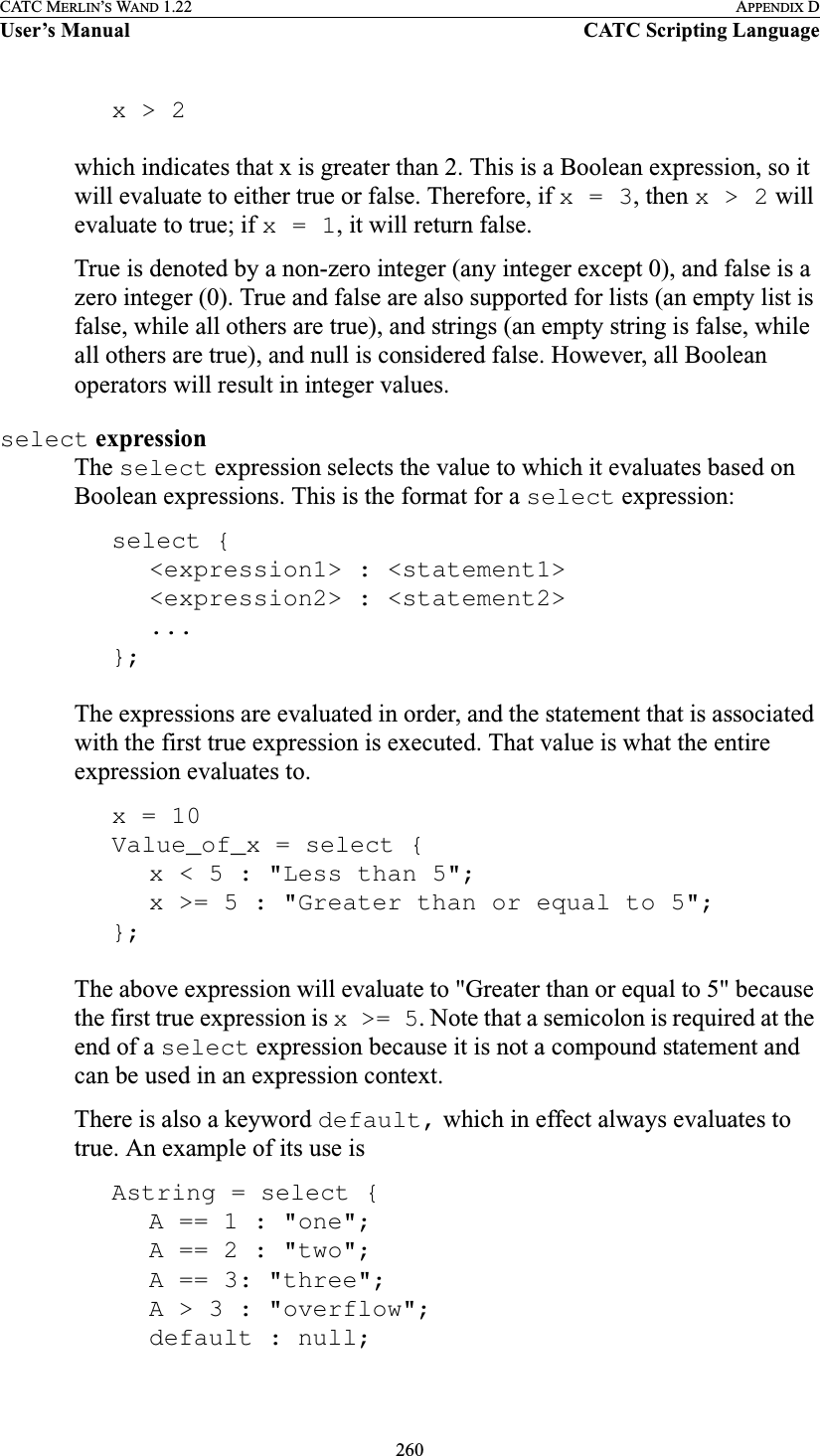 260CATC MERLIN’S WAND 1.22 APPENDIX DUser’s Manual CATC Scripting Languagex &gt; 2which indicates that x is greater than 2. This is a Boolean expression, so it will evaluate to either true or false. Therefore, if x = 3, then x &gt; 2 will evaluate to true; if x = 1, it will return false.True is denoted by a non-zero integer (any integer except 0), and false is a zero integer (0). True and false are also supported for lists (an empty list is false, while all others are true), and strings (an empty string is false, while all others are true), and null is considered false. However, all Boolean operators will result in integer values.select expressionThe select expression selects the value to which it evaluates based on Boolean expressions. This is the format for a select expression:select {&lt;expression1&gt; : &lt;statement1&gt;&lt;expression2&gt; : &lt;statement2&gt;...};The expressions are evaluated in order, and the statement that is associated with the first true expression is executed. That value is what the entire expression evaluates to. x = 10Value_of_x = select {x &lt; 5 : &quot;Less than 5&quot;;x &gt;= 5 : &quot;Greater than or equal to 5&quot;;};The above expression will evaluate to &quot;Greater than or equal to 5&quot; because the first true expression is x &gt;= 5. Note that a semicolon is required at the end of a select expression because it is not a compound statement and can be used in an expression context.There is also a keyword default, which in effect always evaluates to true. An example of its use isAstring = select {A == 1 : &quot;one&quot;;A == 2 : &quot;two&quot;;A == 3: &quot;three&quot;;A &gt; 3 : &quot;overflow&quot;;default : null;