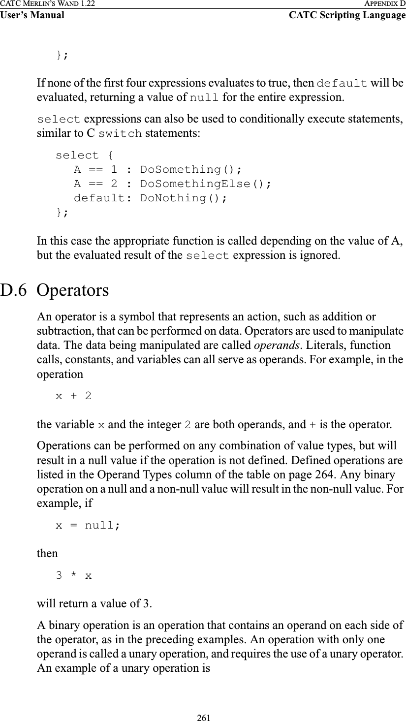  261CATC MERLIN’S WAND 1.22 APPENDIX DUser’s Manual CATC Scripting Language};If none of the first four expressions evaluates to true, then default will be evaluated, returning a value of null for the entire expression.select expressions can also be used to conditionally execute statements, similar to C switch statements:select {A == 1 : DoSomething();A == 2 : DoSomethingElse();default: DoNothing();};In this case the appropriate function is called depending on the value of A, but the evaluated result of the select expression is ignored. D.6  OperatorsAn operator is a symbol that represents an action, such as addition or subtraction, that can be performed on data. Operators are used to manipulate data. The data being manipulated are called operands. Literals, function calls, constants, and variables can all serve as operands. For example, in the operationx + 2the variable x and the integer 2 are both operands, and + is the operator.Operations can be performed on any combination of value types, but will result in a null value if the operation is not defined. Defined operations are listed in the Operand Types column of the table on page 264. Any binary operation on a null and a non-null value will result in the non-null value. For example, ifx = null;then3 * xwill return a value of 3.A binary operation is an operation that contains an operand on each side of the operator, as in the preceding examples. An operation with only one operand is called a unary operation, and requires the use of a unary operator. An example of a unary operation is