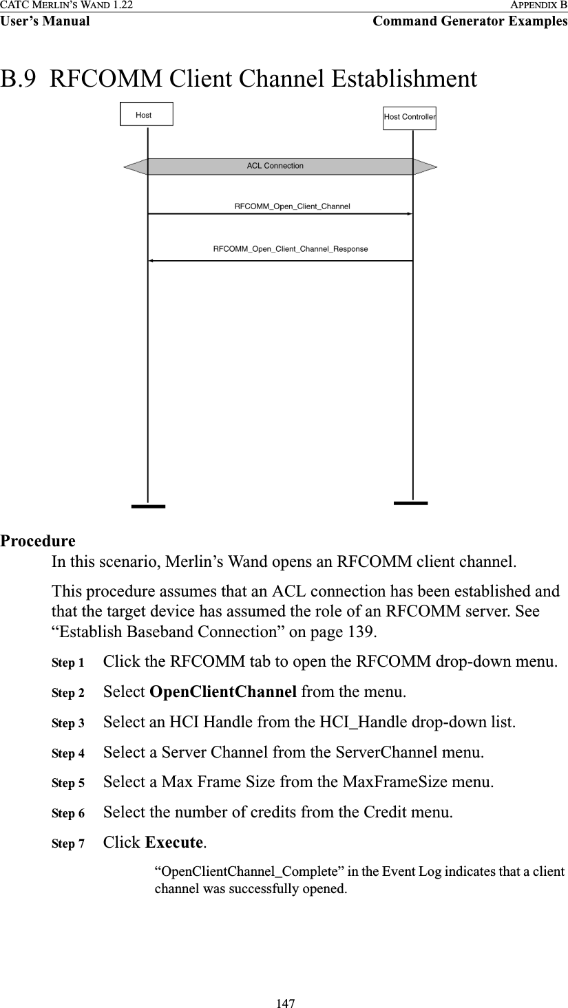  147CATC MERLIN’S WAND 1.22 APPENDIX BUser’s Manual Command Generator ExamplesB.9  RFCOMM Client Channel Establishment ProcedureIn this scenario, Merlin’s Wand opens an RFCOMM client channel.This procedure assumes that an ACL connection has been established and that the target device has assumed the role of an RFCOMM server. See “Establish Baseband Connection” on page 139.Step 1 Click the RFCOMM tab to open the RFCOMM drop-down menu.Step 2 Select OpenClientChannel from the menu.Step 3 Select an HCI Handle from the HCI_Handle drop-down list.Step 4 Select a Server Channel from the ServerChannel menu.Step 5 Select a Max Frame Size from the MaxFrameSize menu.Step 6 Select the number of credits from the Credit menu.Step 7 Click Execute.“OpenClientChannel_Complete” in the Event Log indicates that a client channel was successfully opened.