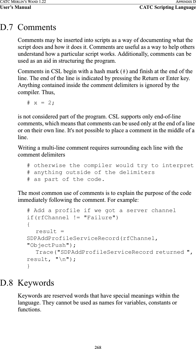 268CATC MERLIN’S WAND 1.22 APPENDIX DUser’s Manual CATC Scripting LanguageD.7  CommentsComments may be inserted into scripts as a way of documenting what the script does and how it does it. Comments are useful as a way to help others understand how a particular script works. Additionally, comments can be used as an aid in structuring the program.Comments in CSL begin with a hash mark (#) and finish at the end of the line. The end of the line is indicated by pressing the Return or Enter key. Anything contained inside the comment delimiters is ignored by the compiler. Thus,# x = 2;is not considered part of the program. CSL supports only end-of-line comments, which means that comments can be used only at the end of a line or on their own line. It&apos;s not possible to place a comment in the middle of a line.Writing a multi-line comment requires surrounding each line with the comment delimiters# otherwise the compiler would try to interpret# anything outside of the delimiters# as part of the code.The most common use of comments is to explain the purpose of the code immediately following the comment. For example:# Add a profile if we got a server channelif(rfChannel != &quot;Failure&quot;){result = SDPAddProfileServiceRecord(rfChannel, &quot;ObjectPush&quot;);Trace(&quot;SDPAddProfileServiceRecord returned &quot;, result, &quot;\n&quot;);}D.8  KeywordsKeywords are reserved words that have special meanings within the language. They cannot be used as names for variables, constants or functions.