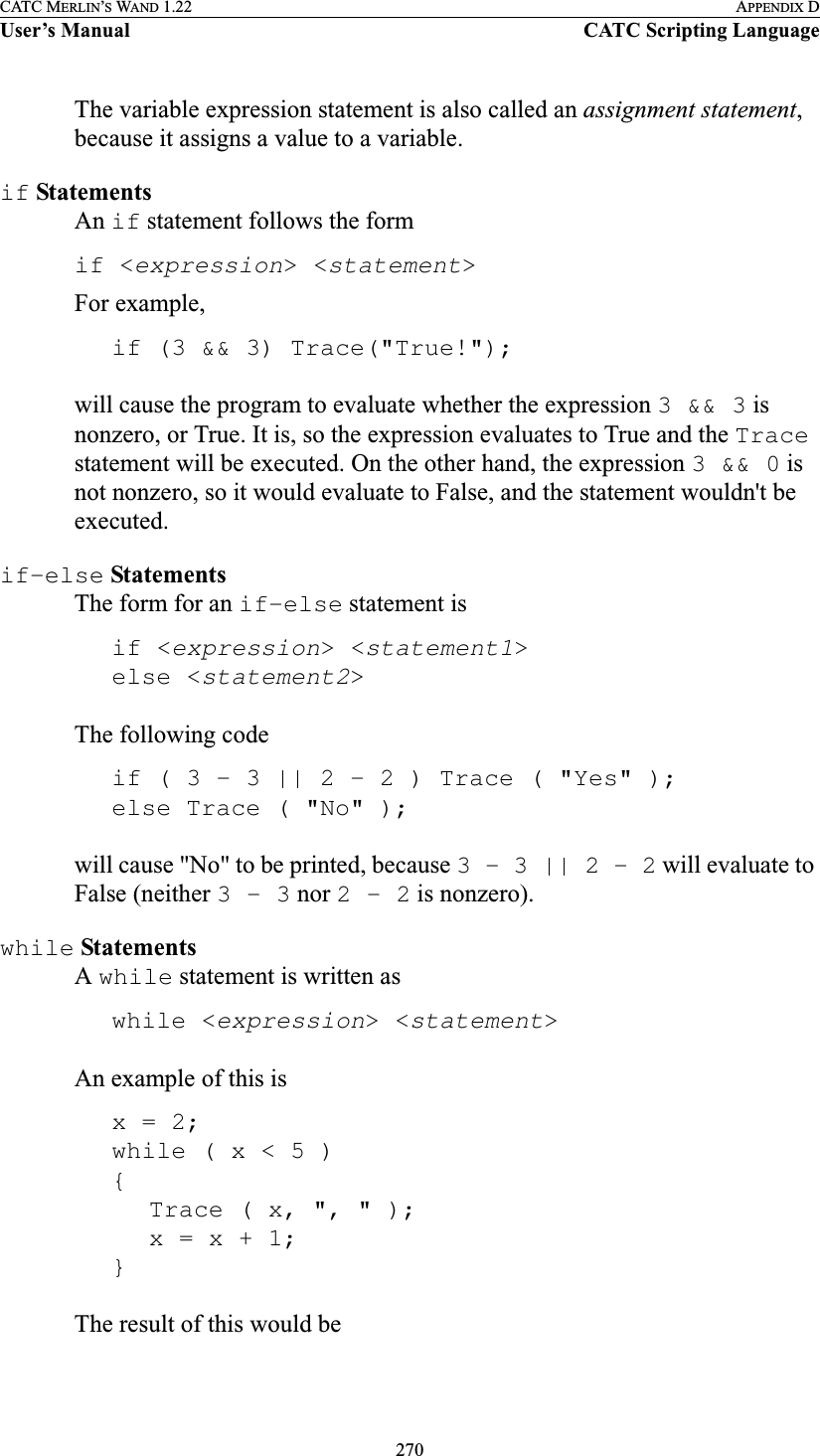 270CATC MERLIN’S WAND 1.22 APPENDIX DUser’s Manual CATC Scripting LanguageThe variable expression statement is also called an assignment statement, because it assigns a value to a variable.if StatementsAn if statement follows the formif &lt;expression&gt; &lt;statement&gt;For example,if (3 &amp;&amp; 3) Trace(&quot;True!&quot;);will cause the program to evaluate whether the expression 3 &amp;&amp; 3 is nonzero, or True. It is, so the expression evaluates to True and the Trace statement will be executed. On the other hand, the expression 3 &amp;&amp; 0 is not nonzero, so it would evaluate to False, and the statement wouldn&apos;t be executed.if-else StatementsThe form for an if-else statement isif &lt;expression&gt; &lt;statement1&gt;else &lt;statement2&gt;The following codeif ( 3 - 3 || 2 - 2 ) Trace ( &quot;Yes&quot; );else Trace ( &quot;No&quot; );will cause &quot;No&quot; to be printed, because 3 - 3 || 2 - 2 will evaluate to False (neither 3 - 3 nor 2 - 2 is nonzero).while StatementsA while statement is written aswhile &lt;expression&gt; &lt;statement&gt;An example of this isx = 2;while ( x &lt; 5 ) { Trace ( x, &quot;, &quot; );x = x + 1; }The result of this would be