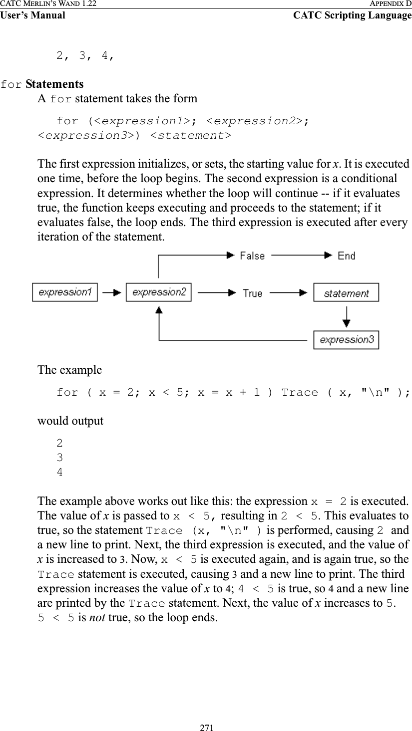  271CATC MERLIN’S WAND 1.22 APPENDIX DUser’s Manual CATC Scripting Language2, 3, 4,for StatementsA for statement takes the formfor (&lt;expression1&gt;; &lt;expression2&gt;; &lt;expression3&gt;) &lt;statement&gt;The first expression initializes, or sets, the starting value for x. It is executed one time, before the loop begins. The second expression is a conditional expression. It determines whether the loop will continue -- if it evaluates true, the function keeps executing and proceeds to the statement; if it evaluates false, the loop ends. The third expression is executed after every iteration of the statement.The examplefor ( x = 2; x &lt; 5; x = x + 1 ) Trace ( x, &quot;\n&quot; );would output234The example above works out like this: the expression x = 2 is executed. The value of x is passed to x &lt; 5, resulting in 2 &lt; 5. This evaluates to true, so the statement Trace (x, &quot;\n&quot; ) is performed, causing 2 and a new line to print. Next, the third expression is executed, and the value of x is increased to 3. Now, x &lt; 5 is executed again, and is again true, so the Trace statement is executed, causing 3 and a new line to print. The third expression increases the value of x to 4; 4 &lt; 5 is true, so 4 and a new line are printed by the Trace statement. Next, the value of x increases to 5. 5&lt;5 is not true, so the loop ends.