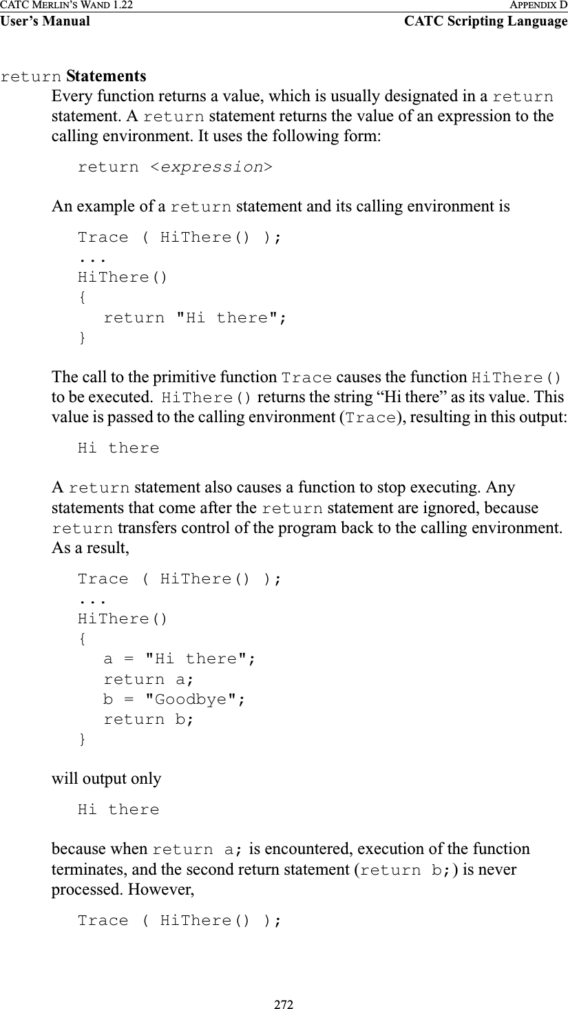 272CATC MERLIN’S WAND 1.22 APPENDIX DUser’s Manual CATC Scripting Languagereturn StatementsEvery function returns a value, which is usually designated in a return statement. A return statement returns the value of an expression to the calling environment. It uses the following form:return &lt;expression&gt;An example of a return statement and its calling environment isTrace ( HiThere() );...HiThere(){return &quot;Hi there&quot;;}The call to the primitive function Trace causes the function HiThere() to be executed.  HiThere() returns the string “Hi there” as its value. This value is passed to the calling environment (Trace), resulting in this output:Hi thereA return statement also causes a function to stop executing. Any statements that come after the return statement are ignored, because return transfers control of the program back to the calling environment. As a result,Trace ( HiThere() );...HiThere(){a = &quot;Hi there&quot;;return a;b = &quot;Goodbye&quot;;return b;}will output onlyHi therebecause when return a; is encountered, execution of the function terminates, and the second return statement (return b;) is never processed. However,Trace ( HiThere() );